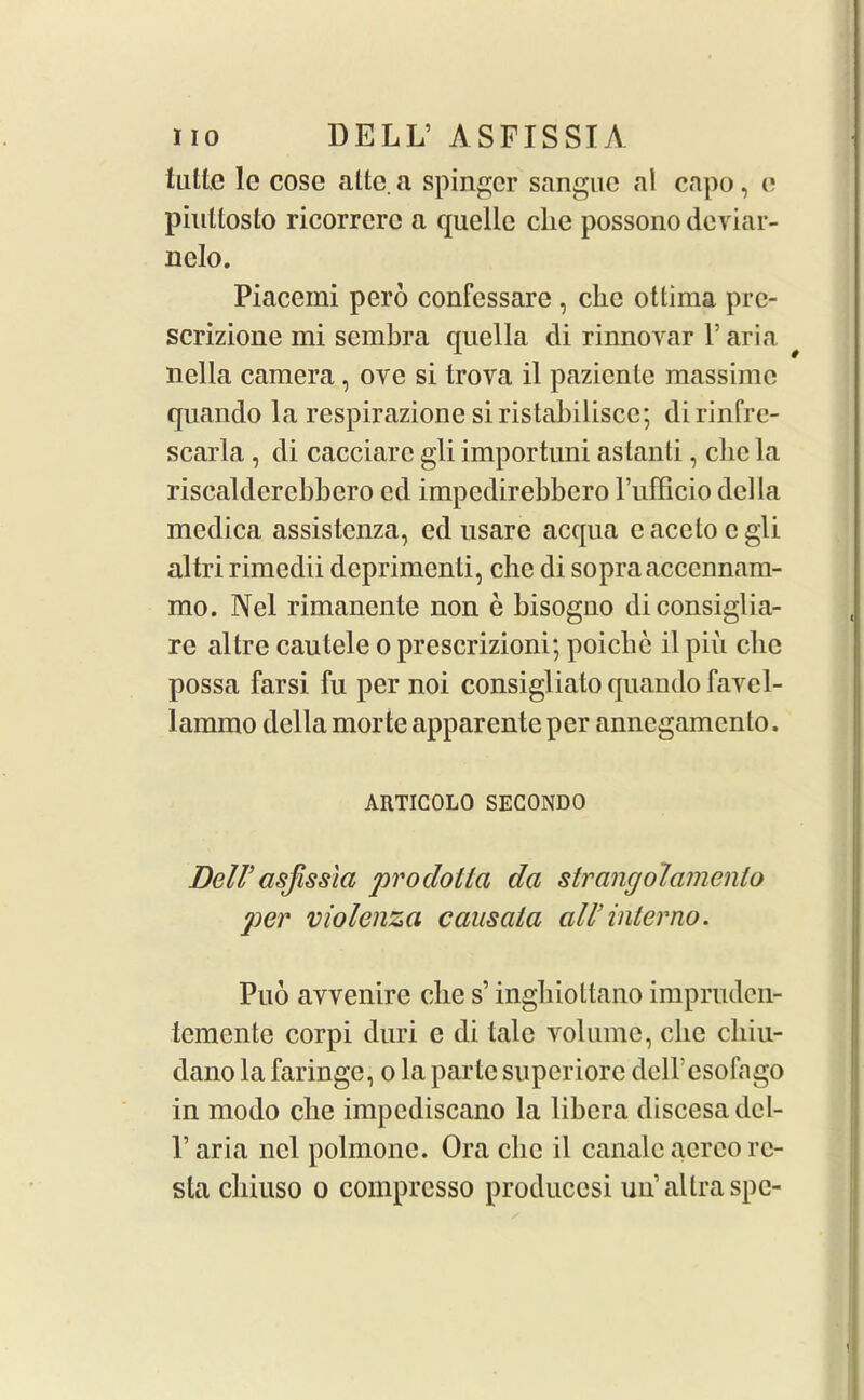 tuttc lc cosc altc. a spingcr sangue al capo, c pinttosto ricorrerc a quelle die possono deviar- nelo. Piacemi pero confessare , clic ottima pre- scrizione mi sembra quella di rinnovar l’aria nella camera, ovc si trova il pazicnle massime quando la respirazione si ristabilisce; di rinfre- scarla , di cacciarc gli importuni astanti, cbe la risealderebbero ed impedirebbero l’ufficio della medica assistenza, ed usare acqua eacetocgli altri rimedii deprimenti, che di sopraacccnnam- mo. Nel rimanente non e bisogno diconsiglia- re altre cautele o prescrizioni; poicbe il pin cbe possa farsi fu per noi consigliato quando favcl- lammo della morte apparenle per annegamcnlo. ARTICOLO SEG0ND0 Dell'asfissla prodottci da strangolamento pier violenza causata all’interno. Puo avvenire che s’ inghiottano impruden- temente corpi duri e di tale volume, die cliiu- dano la faringe, o la parte superiorc dell'esofago in modo cbe impediscano la libera discesa del- l’aria nel polmonc. Ora clic il canale aereo rc- sla chiuso o compresso producosi unaltraspc-