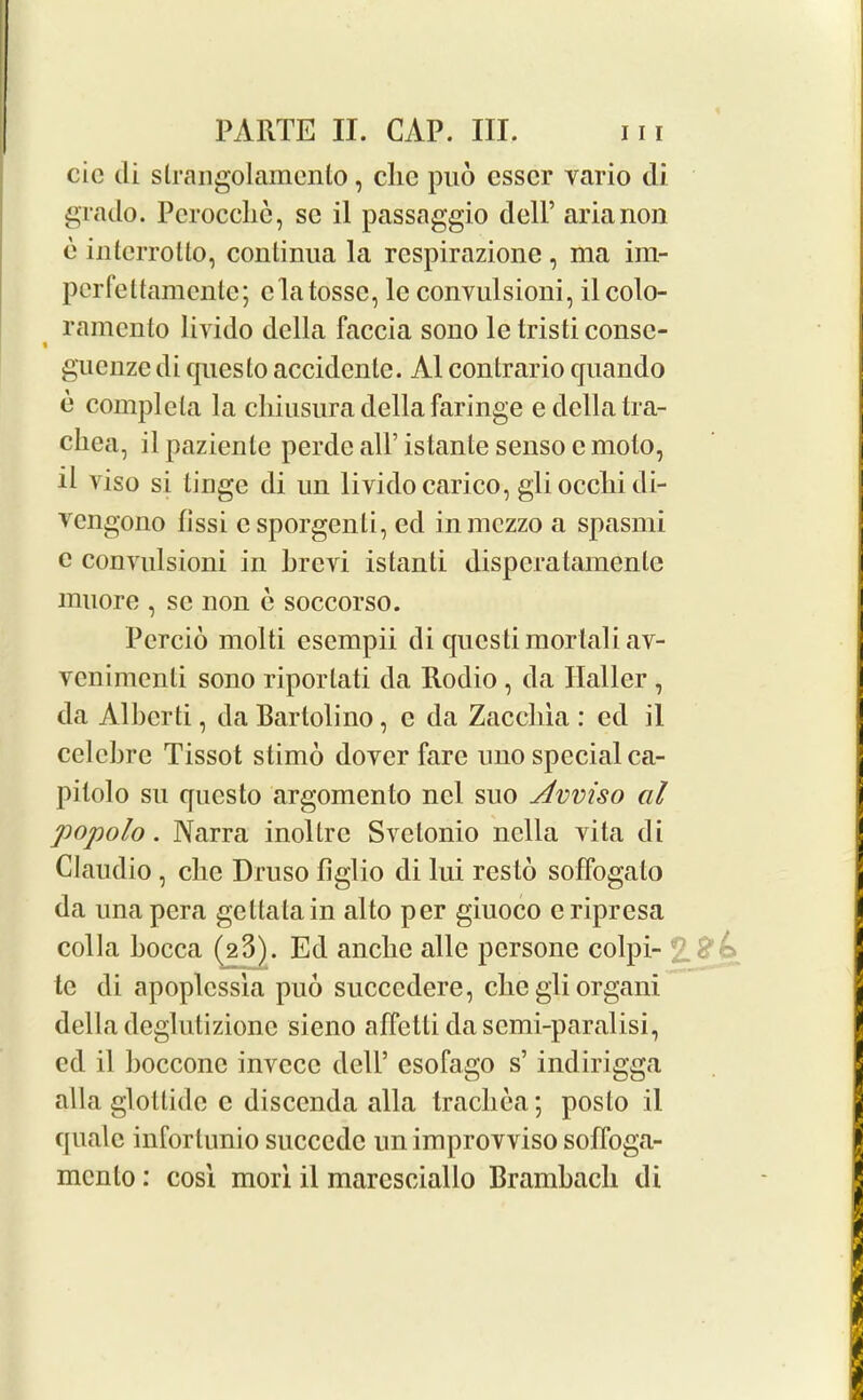 cic di strangolamenlo, clic pud csscr vario di grado. Perocche, sc il passaggio dell’ aria non 6 inlcrrolto, conlinua la rcspirazione , ma im- perfettamentc; clatossc, le convulsioni, ilcolo- ramento liyido della faccia sono lc tristiconsc- t guenzedi questo accidcnlc. A1 contrario qnando c complcta la chiusura della faringe e della tra- chea, ilpazienlc perde all’istante senso e molo, il viso si tinge di un lividocarico, gli ocelli di- vengono fissi esporgenli, ed in mezzo a spasmi c convulsioni in hrevi istanti disperalamenlc muore , sc non e soccorso. Percid molti esempii di qucstimortaliav- venimenti sono riporlati da Rodio , da Haller , da Alberti, da Bartolino, c da Zaccliia : cd il eelebre Tissot slimo dover fare lino special ca- pitolo su questo argomento ncl suo Avviso al popolo. Narra inoltrc Svetonio liclla vita di Claudio , che Druso figlio di lui resto soffogalo da unapera geltalain alto per giuoco criprcsa colla bocca (23). Ed anebe alle persone colpi- tc di apoplcssla pud succedere, clicgli organ! della deglutizione sieno affetti dasemi-paralisi, cd il boccone invccc dell’ esofago s’ indirigga alia glottide c disccnda alia trachea; posto il quale inforlunio succedc un improvviso sofloga- mcnlo: cosi mori il maresciallo Brambacb di