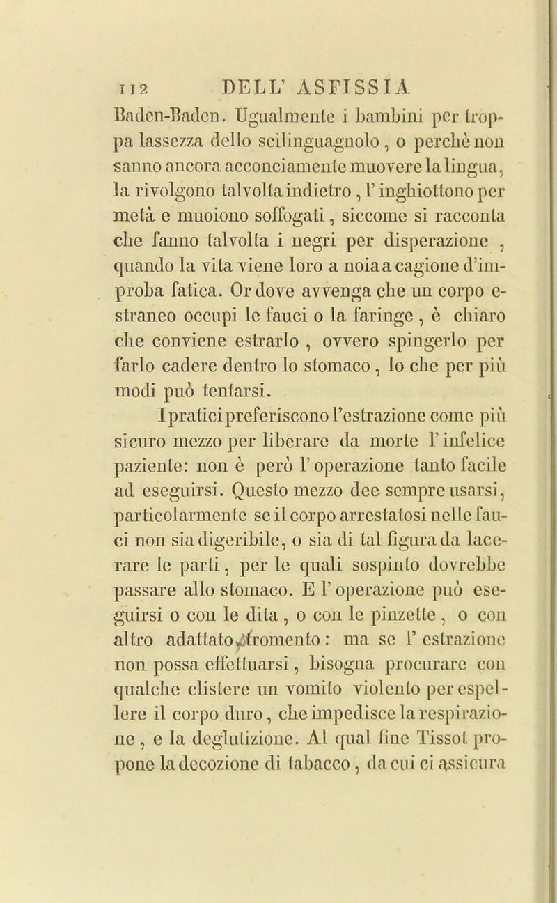 Baden-Baden. Ugualmcnle i bambini per trop- pa lassczza dcllo scilinguagnolo, o pcrcbenon sanno ancora acconciamcnte muovere la lingua, la rivolgono talvolta indietro , 1’ inghiodono per meta e muoiono soffogati, siccome si racconla die fanno talvolta i negri per disperazionc , quando la vita viene loro a noiaacagione d’im- proba fatica. Or dove avvenga clie un corpo e- straneo oecupi le fauci o la faringe , e cbiaro die conviene estrarlo , ovvero spingerlo per farlo cadere dentro lo stomaco , lo clie per piu modi pub tentarsi. IpraticipreferisconoPestrazionc come piii sicuro mezzo per liberare da morte 1' infelice paziente: non e pero Poperazione tanto facile ad eseguirsi. Questo mezzo dee sempre usarsi, particolarmente se il corpo arrestatosi nellc fau- ci non siadigeribile, o sia di tal figurada lace- rare le parti, per le quali sospinto dovrebbe passare alio stomaco. E 1’ operazione pub ese- guirsi o con le dita , o con le pinzette , o con altro adattatOv tromento : ma se P eslrazione non possa effettuarsi, bisogna procurare con qualclie clisterc un vomilo violcnlo per cspcl- lerc il corpo duro, clie impcdiseelarcspirazio- ne, e la deglutizione. A1 qual line TissoL pro- pone ladccozione di labacco, dacui ci assicura