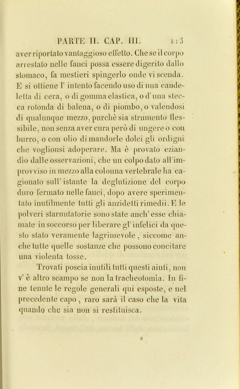 aver riportalo vanlaggioso ctfetto. Che se ilcorpo arreslalo nelle fauci possa essere digerito dallo slomaco, fa mcslieri spingerlo onde viscenda. E si ollicnc V intenlo facendo uso di 1111a cande- lella di cera, o di gomma elastica, od’una slec- ca rolonda di balena, o di piombo,o valendosi di qualunque mezzo, purclie sia struineiilo ties- sibile, non senza aver cura pero di ungere o con burro, o con olio dimandorle dolci gli ordigni cbe voglionsi adoperare. Ma e provalo ezian- dio dalle osservazioni, cbe nn colpodato all’im- provviso in mezzo alia colonna verlebrale ba ca- gionato sull’ istante la deglutizione del corpo duro fermato nelle fauci, dopo avere sperimen- lato inutilmente tutti gli anzidettirimedii.E le polveri starnutatorie sono state ancb’esse cliia- mate in soccorso per liberare gP infelici da que- slo slato veramente lagrimevole, siccome an- clie lutte quelle sostanze cbe possono concitare una violenla lossc. Trovati poscia inutili tutti questi aiuli, non v’ e allro scampo se non latracbeotomla. In fi- ne tenute le regole gencrali qui esposte, e nel precedente capo , raro sara il caso cbe la vita quaiido clio sia non si resliluisca. 8