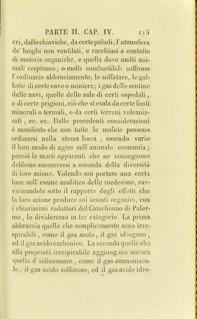 cri^ dalle cliiaviclic, da certepaludi; Y atmosfera do’ luoglii non venlilali, c raccliinsi a conlallo di materie organicbe, c quclla dove molti ani- mali respirano, o molli combustibili soffrono Pordinario abbruciamcnto; le solfatare, legal- lerie di eerie eave o miniere; i gas dclle sen line del le navi, quelle delle sale di certi ospcdali, c di eerie prigioni, cio che si esala da ceric fonli mincrali o termali, o da certi terreni vulcaniz- zati , ec. ec. Dalle precedent! considerazioni e manifesto die non tulle le mofete possono ordinarsi nella stessa linea , essendo vario il loro modo di agire sull animale economia ; percio le morti apparenti die ne conseguono debbono soccorrersi a seconda della diversity di loro azione. Volendo noi portare una certa luce neir esame analilico delle medesime, rav- vicinandole solto il rapporto degli effetti die la loro azione produce sui tessuti organici, con i chiarissimi redattori del Calccliismo di Paler- mo , le divideremo in Ire categorie. La prima abbraccia quelle che semplicemente sono irre- spirabili, come il gas azoto , il gas idrogeno , cd il gas acido carbonico. La sccouda quelle che alia propriety irrespirabile aggiung mo ancora quclla d’ infiammare , come il gas aramoniaca- le / il gas acido solforoso, ed il gas acido idro-