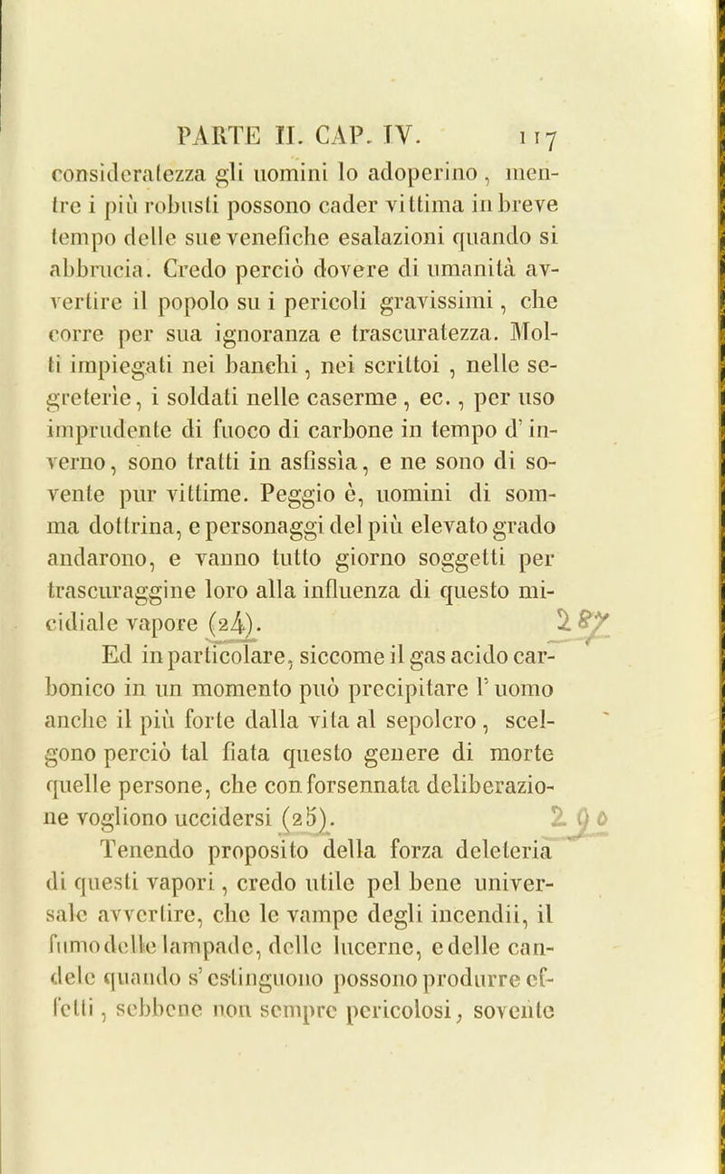 consideratezza gli uomini lo adoperino , meii- trc i piu robusti possono cader vi ttima in breve tempo delle sue venefiche esalazioni quando si abbrucia. Credo percio dovere di umanita av- vertire il popolo su i perieoli gravissimi, cbe corre per sua ignoranza e trascuratezza. Mol- li impiegati nei banehi, nei scrittoi , nelle se- greterie, i soldati nelle caserme , ec., per uso imprudente di fuoco di carbone in tempo d’ in- verno, sono tratti in asfissia, e ne sono di so- vente pur vittime. Peggio e, uomini di som- rna dottrina, e personaggi del piu elevatogrado andarono, e vanno tutto giorno soggetti per trascuraggine loro alia influenza di questo mi- cidiale vapore (24). Ed in particolare, siccome il gas acido car- bonico in un momento pud precipitare l’uomo ancbe il piu forte dalla vita al sepolcro , scel- gono percio tal data questo genere di morte quelle persone, che conforsennata deliberazio- ne vogliono uccidersi (2 5). 2. i) 0 Tenendo proposito della forza deleteria di questi vapori , credo utile pel bene univer- sale avvcrtire, che le vampc degli incendii, il fumodclle lampade, delle lucerne, edelle can- dele quando s’cslinguono possono produrrecf- fclli, sebbene non scmpre pericolosi; sovcnte