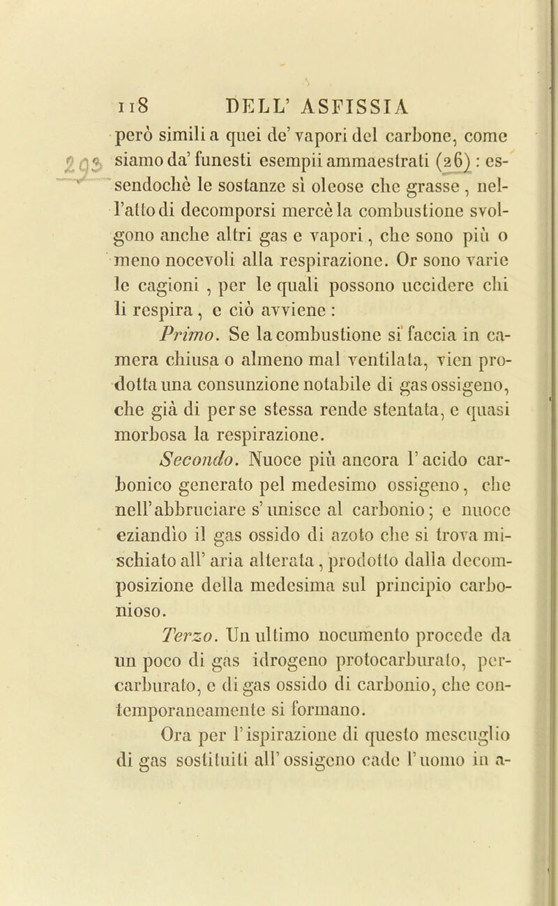 pero simili a quei de’ vapori del carbone, come siamo da’funesti esempii ammaeslrati (26) : es- sendoche le sostanze si oleose che grasse , nel- l’atlodi decomporsi mercela combustione svol- gono anclie altri gas e vapori, cbe sono piii o meno nocevoli alia respirazione. Or sono varie lc cagioni , per le quali possono uccidere chi li respira , c do avviene : Primo. Se la combustione si faccia in ca- mera chiusa 0 almeno mal ventilata, vien pro- dottauna consunzione notabile di gas ossigeno, die gia di perse stessa rende stentata, e quasi morbosa la respirazione. Secondo. Nuoce pin ancora 1’ acido car- bonico generato pel medesimo ossigeno, die nelFabbruciare s’unisee al carbonio; e nuoce eziandlo il gas ossido di azoto die si trova mi- schiato all’ aria alterata, prodotlo dalla decom- posizione della medcsima sul principio carbo- nioso. Terzo. Un ultimo nocumcnto procedc da un poco di gas idrogeno protocarburato, per- carburato, c di gas ossido di carbonio, die con- temporancamente si fonnano. Ora per Fispirazione di questo mescuglio di gas sostituili all’ossigeno cade Fuomo in a-