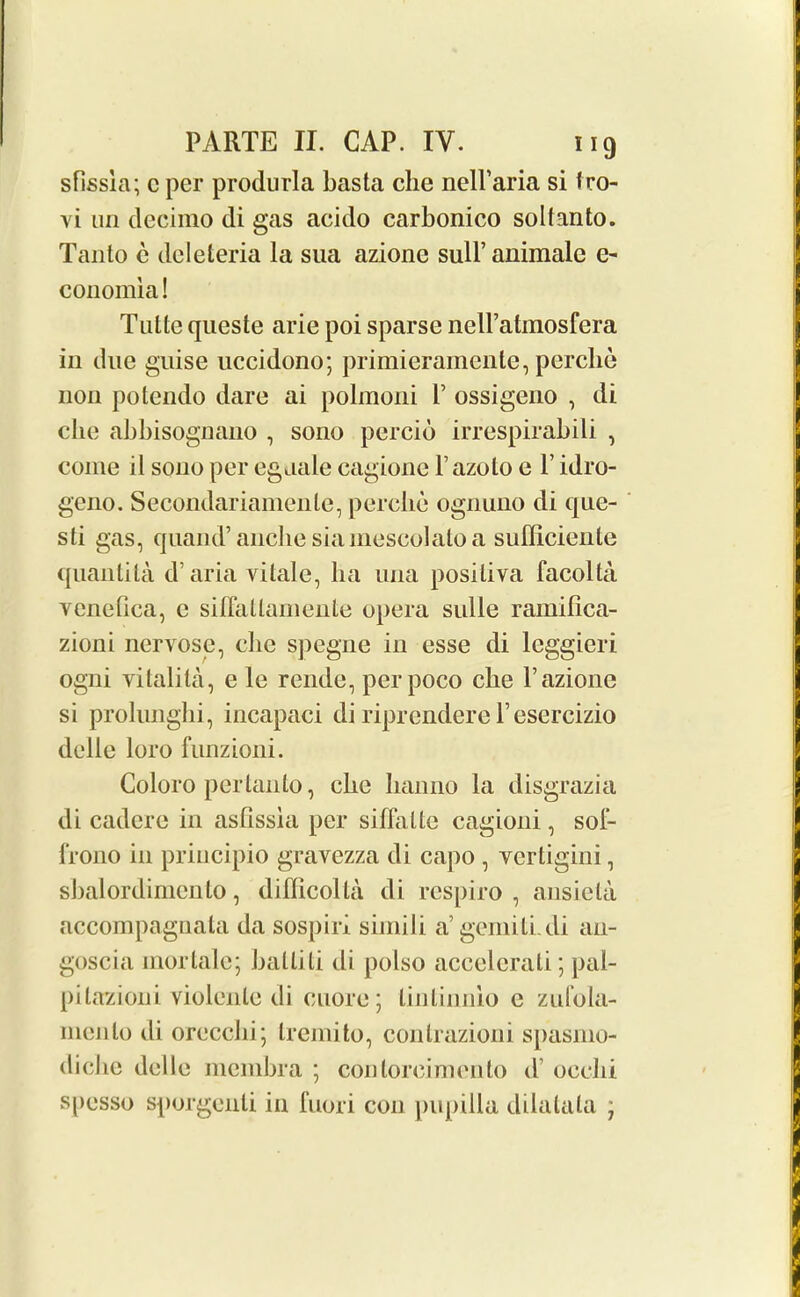 sfissla; c per produrla basta che nelFaria si fro- yi un decimo di gas acido carbonico solfanto. Tanto e deleteria la sua azionc sull’animale e- conomia! Tulle queste arie poi sparse nell’atmosfera in due guise uccidono; primieramente, perclie non potendo dare ai polmoni P ossigeno , di che abbisognano , sono percio irrespirabili , come il sono per egaale cagione l’azolo e F idro- geno. Secondariamenle, perclie ognuno di que- sti gas, quand’anclie siainescolatoa sufficiente quantita d’ aria vitale, ha una positiva facolta yenefica, c siflallamente opera sulle ramifica- zioni nervose, die spegne in esse di leggieri ogni vitalita, e le rende, perpoco che Fazione si prolimghi, incapaci di riprendere Fesercizio delle loro funzioni. Coloro pertanto, che lianno la disgrazia di cadere in asfissia per sifhiUe cagioni, sol- frono in priucipio gravezza di capo , yertigini, sbalordimento, difficolta di respiro , ansieta accompagnata da sospiri siinili a’gemilLdi au- goscia mortalc; ballili di polso accelerati; pal- pitazioni violenle di cuore ; linlinnio e zufola- nicnto di orecclii; Iremito, conlrazioni spasmo- diche delle membra ; con torcimonto d ocelli spesso sporgenti in fuori con pupilla dilatala j