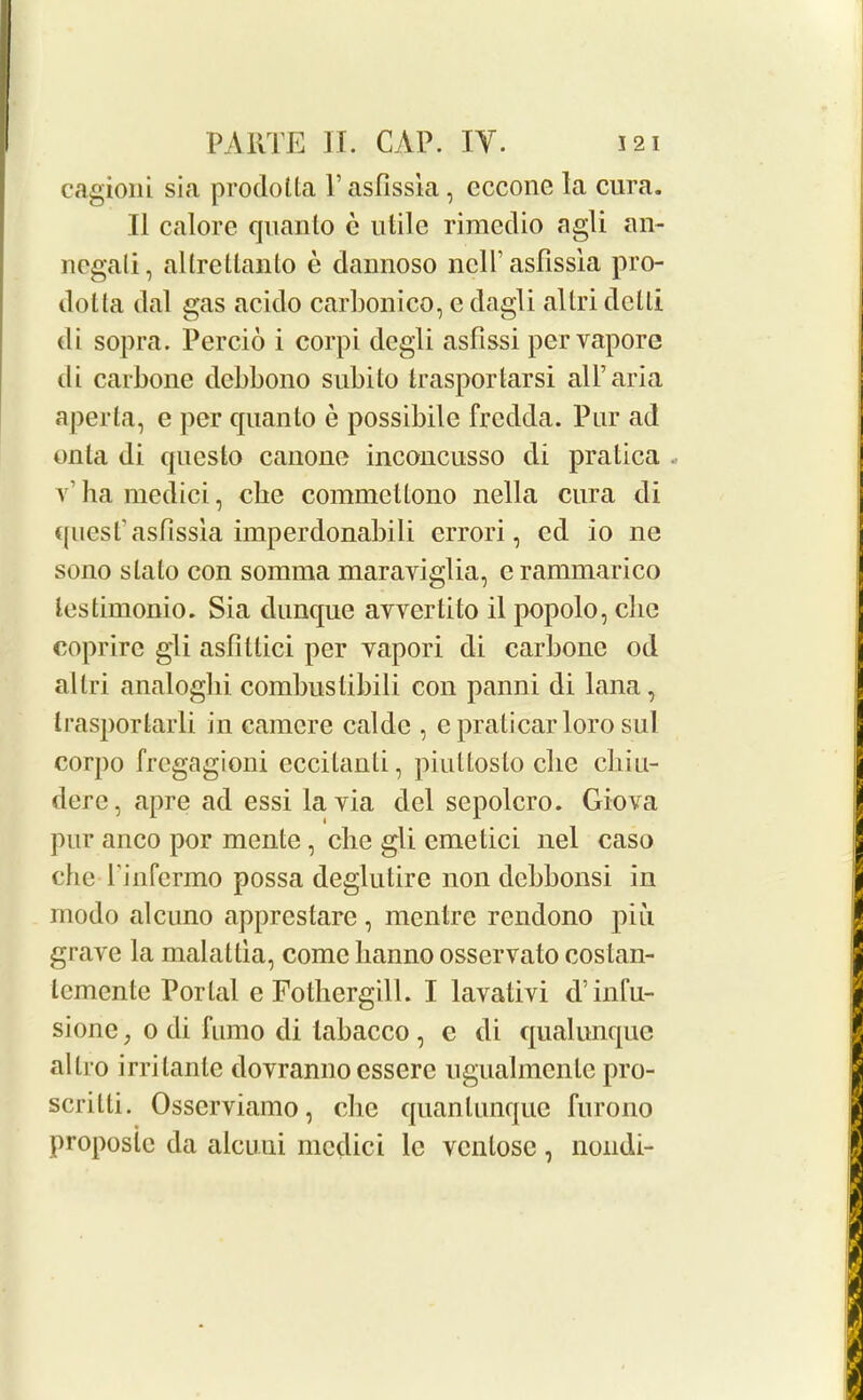 cagioni sia prodotta V asfissia , cccone la cura. II calore quanto e utile rimedio agli an- negali, altrettanto e dannoso ncll’ asfissia pro- dotta dal gas acido carbonico, e dagli altri dctti di sopra. Percio i corpi degli asfissi pervapore di carbone debbono subito trasportarsi all’aria aperta, e per quanto e possibile frcdda. Pur ad onta di queslo canone inconcusso di pratica v1 ha medici, cbe commettono nella cura di quest’asfissia imperdonabili errori, ed io ne sono slalo con somma maraviglia, e rammarico lestimonio. Sia dunque avvertito il popolo, cbe coprire gli asfitlici per yapori di carbone od altri analoghi combustibili con panni di lana, trasportarli in camcre caldc , e praticar loro sul corpo frcgagioni eccilanti, piuttosto cbe chiu- derc, apre ad essi la via del sepolcro. Giova pur anco por mente, cbe gli cmelici nel caso cbeTinfermo possa deglutire non debbonsi in modo aleuno apprestare, mentre rendono piii grave la malallia, come hanno osservato costan- temente Portal e Fotliergill. I lavativi d’ infu- sione, o di fumo di labacco, e di qualunque altro irrilante dovranno essere ugualmenle pro- scritti. Osscrviamo, die quantunque furono proposle da alcuni medici le ventose , nondi-