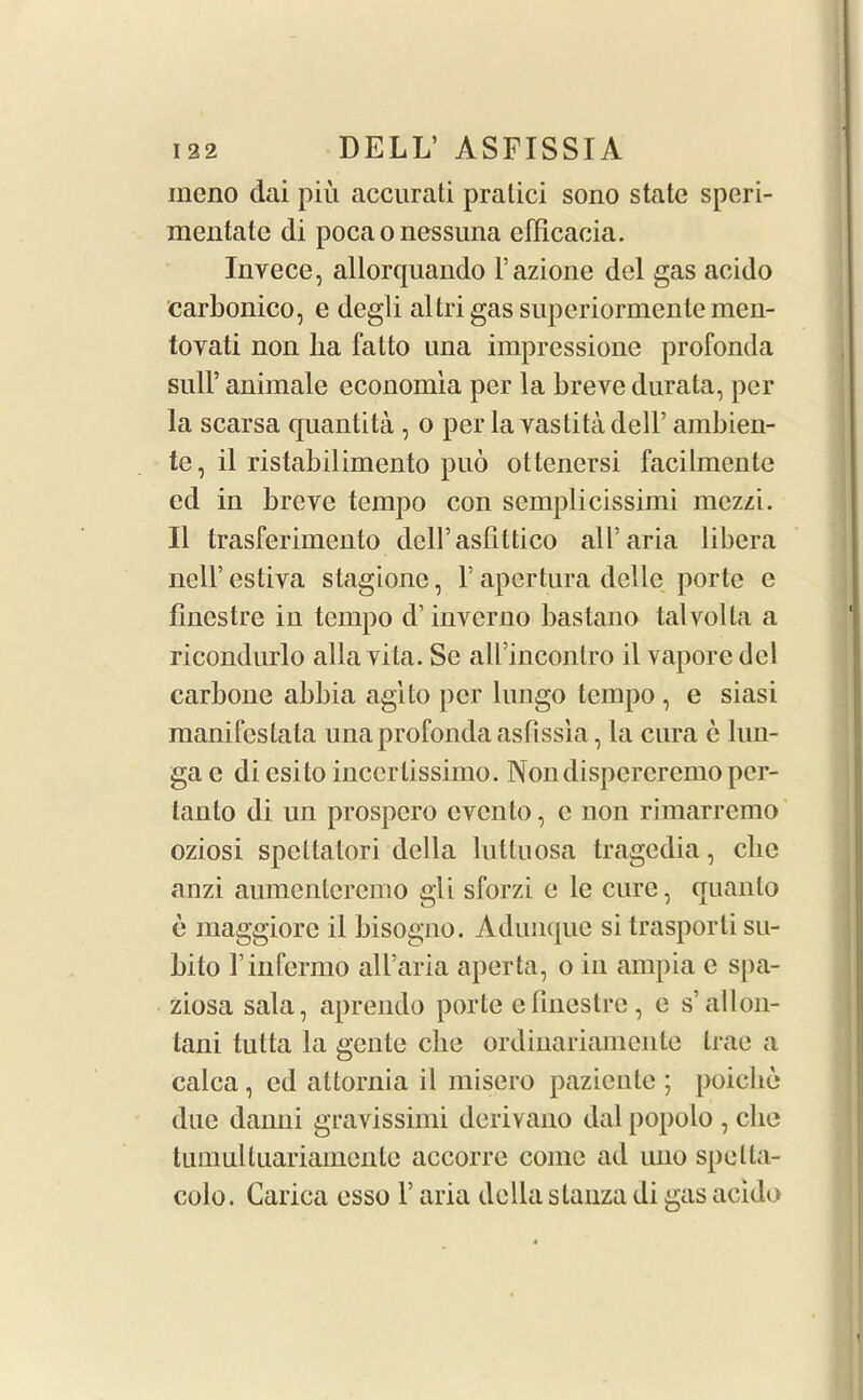 meno dai piu accurati pratici sono state speri- mentale di pocaonessuna elFicacia. Invece, allorquando l’azione del gas acido carbonico, e degli altrigas superiormente men- tovati non lia falto una impressione profonda Bull’ animale economla per la breve durata, per la scarsa quantita , o per la vastitadelF ambien- te, il ristabilimento puo ottenersi facilmente ed in breve tempo con semplicissimi mezzi. II trasferimento dell’asfittico all’aria libera ncll’ estiva stagione, F apertura delle porte e flnestre in tempo d’inverno bastano talvolta a ricondurlo alia vita. Se all’inconlro il vapore del carbone abbia agito per lungo tempo , e siasi manifestata una profonda asfissia, la cura c lun- ga e di esito inccrlissimo. Nondispcrcremo per- tanto di un prospero even to, c non rimarremo oziosi speltatori della lutluosa tragedia, ebe anzi aumenteremo gli sforzi e lc cure, quanto e maggiore il bisogno. Adunque si trasporli su- bito Finfermo all’aria aperta, o in ampia e spa- ziosa sala, aprendo porte e Finestre, e s’allon- tani tutta la gente die ordinariamente trae a calca, cd attornia il misero paziente ; poicke due danni gravissimi derivano dal popolo , che tumultuariamcnte accorre come ad uno spelta- colo. Carica esso F aria della stanza di gas acido