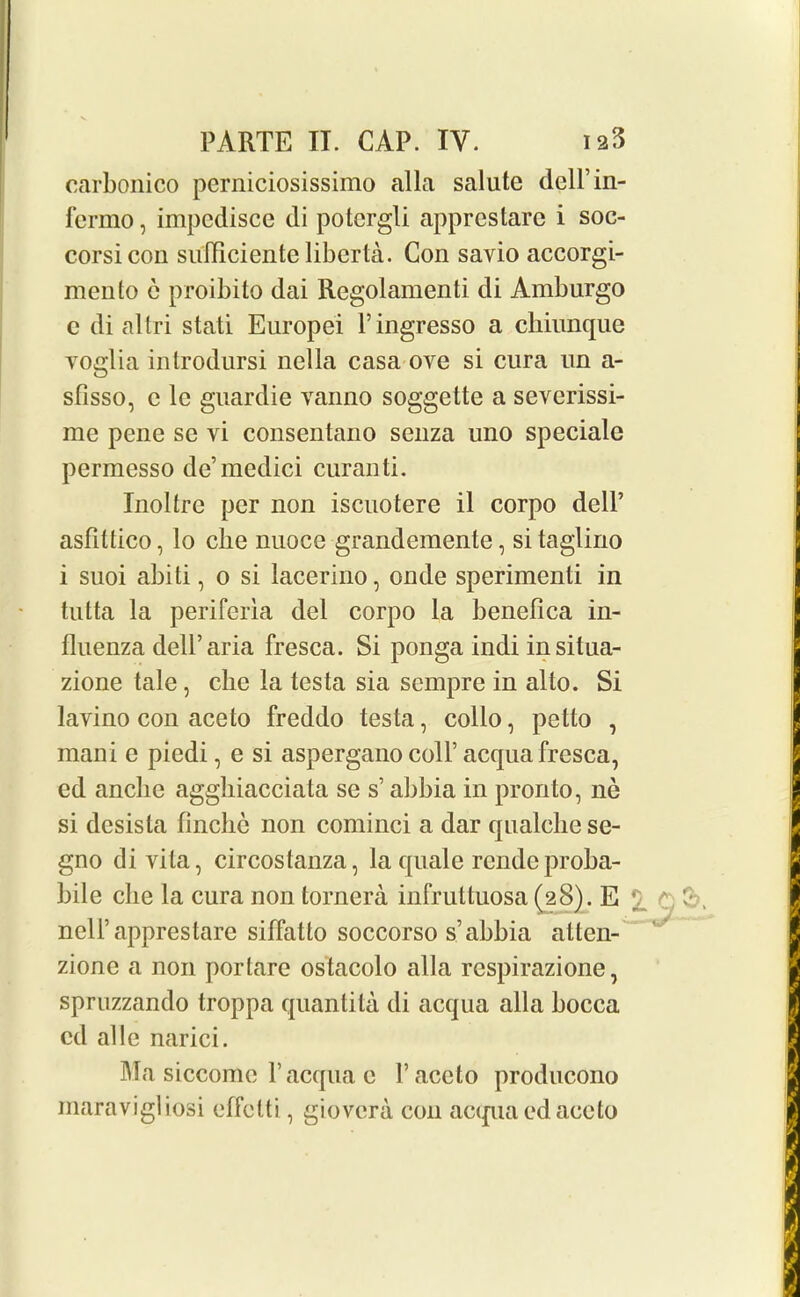 carbonico perniciosissimo alia salute dcH’in- fermo, impcdisce di potcrgli apprestarc i soc- corsicon suiliciente liber ta. Con savio accorgi- mento e proibito dai Regolamenti di Amburgo c di al tri stati Europei V ingresso a chiunque yoglia introdursi nella casa ove si cura un a- sfisso, e lc guardie vanno soggette a severissi- me pene se vi consentano senza uno speciale permesso de’medici curanti. Inoltre per non iscuotere il corpo dell’ asfittico, lo cbe nuoce grandemente, si taglino i suoi abiti, o si lacerino, onde spcrimenti in tutta la periferia del corpo la benefica in- fluenza dell’aria fresca. Si ponga indi in situa- zione tale, die la testa sia sempre in alto. Si lavino con aceto freddo testa, collo, petto , mani e piedi, e si aspergano coll’acqua fresca, ed anclie aggliiacciata se s’ abbia in pronto, ne si desista finche non cominci a dar qualclie se- gno divita, circostanza, la quale rende proba- bile cbe la cura non tornera infruttuosa (28). E v; nell’apprestare siffatto soccorso s’abbia atten- zione a non porlare ostacolo alia respirazione, spruzzando troppa quantita di acqua alia bocca cd al!c narici. Ma siccome Y acqua e V aceto producono maravigliosi effclti, giovera con acqua ed aceto