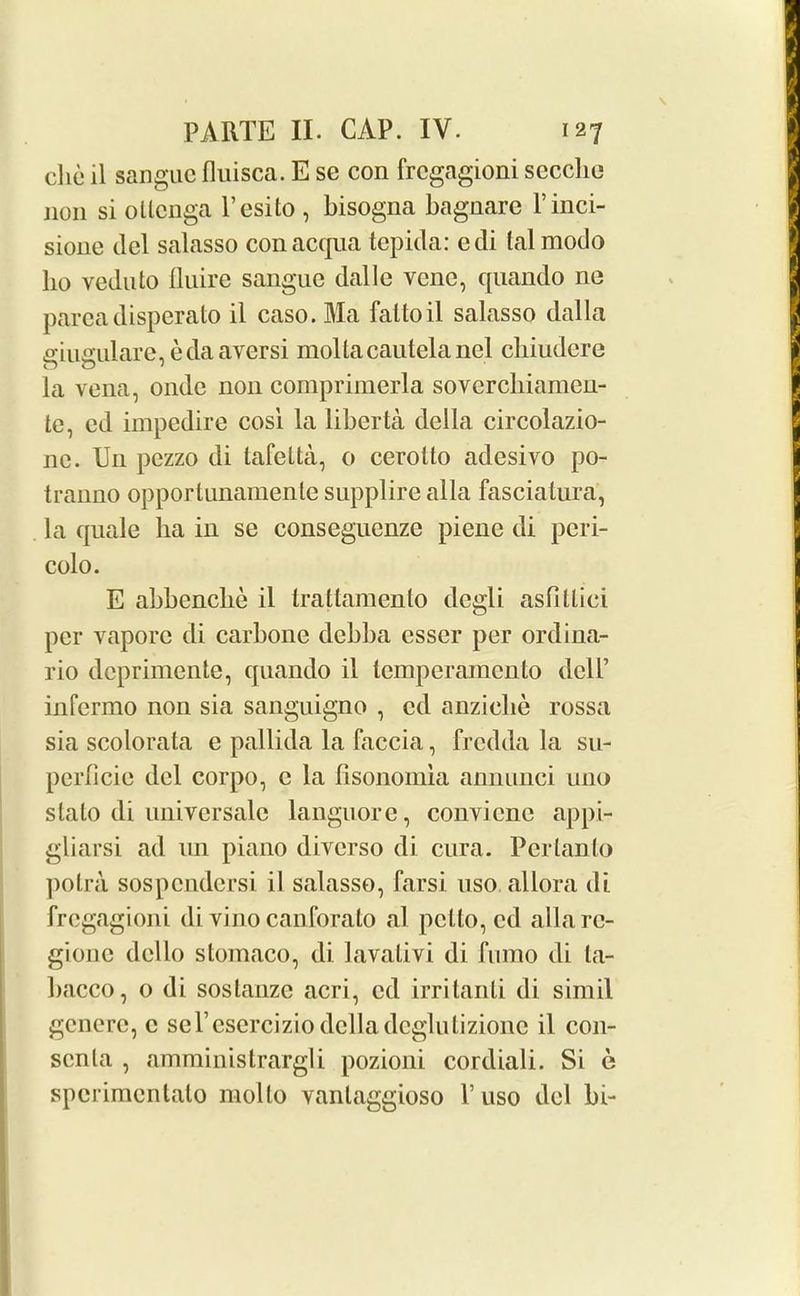 die il sangue fluisca. E sc con frcgagioni sccclie non si otlenga l’esito , bisogna bagnare Finci- sione del salasso conacqua tepida: cdi talmodo lio veduto fluire sangnc dalle vcnc, quando no pareadisperato il caso. Ma faltoil salasso dalla giugulare, eda aversi moltacautelanel chiudere la vena, onde non comprimerla soverchiamen- te, cd impedire cosi la liberta della circolazio- 11c. Un pczzo di lafelta, o cerolto adesivo po- tranno opportunamente supplire alia fasciatura, la quale ha in se conseguenze piene di peri- colo. E abbenclie il trattamento degli asfillici per vapore di carbone debba esser per ordina- rio dcprimente, quando il temperamento dell’ infermo non sia sanguigno , cd anziclie rossa sia scolorata e pallida la faccia, frcdda la su- perficie del corpo, c la lisonomla annunci uno slalo di universale languore, convicnc appi- gliarsi ad un piano diverso di cura. Pertanlo potra sospendersi il salasso, farsi 11 so allora di frcgagioni di vino canforato al pelto, cd allare- gione dcllo stomaco, di lavalivi di furao di la- bacco, o di sostanze acri, cd irritanli di simil generc, c sel’esercizio delladeglutizione il con- scnla , amministrargli pozioni cordiali. Si e sperimentato molto vanlaggioso V uso del bi-
