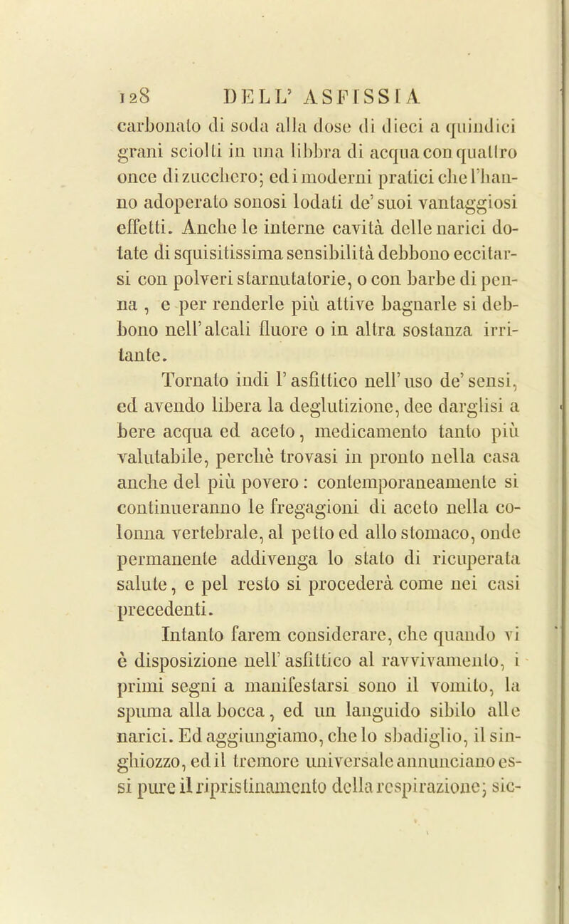 carbonalo cli soda alia dose di dieci a quindici grani sciolti in una libbra di acquaconquallro once dizucchcro; edimoderni praticidie 1'ban- no adoperalo sonosi lodali dc’ suoi vantaggiosi efTetti. Ancbele interne cavita dellenarici do- tate di squisitissima sensibilita debbono eccitar- si con polveri starnutatorie, o con barbe di pcn- na , e per renderle piu attive bagnarle si deb- bono nell’alcali fluore o in altra sostanza irri- lante. Tomato indi l’asfittico nell’uso de’sensi, ed avendo libera la deglutizione, dee darglisi a bere acqua ed aceto, medicamenlo tanlo pin valutabile, perclie trovasi in pronto nella casa anclie del piu povero : contemporaneamente si continueranno le fregagioni di aceto nella co- lonna vertebrale,al pettoed alloslomaco, onde permanente addivenga lo stalo di ricuperata salute, e pel resto si procedera come nci casi precedents Intanto farem considcrarc, che quando vi e disposizione nelF asriltico al ravviyamento, i primi segni a manifestarsi sono il vomilo, la spuma alia bocca, ed un languido sibilo alle narici. Ed aggiungiamo, die lo sbadiglio, il sin- gliiozzo, edil tremore universale annunciano cs- si pure ilripristinamento della rcspirazione; sic-