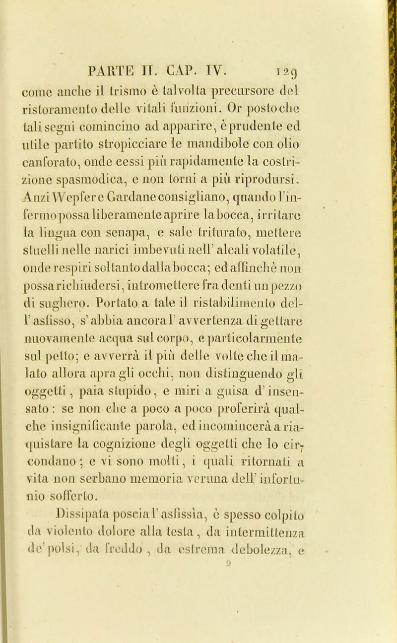 come anchc il trismo e talvolta precursore del ristoramento delle vital i liirizioiii. Or postoebe talisegni comincino ad apparirc, cprudente ed utile partito stropicciare le mandibole con olio canforato, onde ccssi piii rapidamente la costri- zione spasmodica, e non lorni a piu riprodursi. AnziWcpfere Gardaneconsigliano, quando l’in- fcrmopossaliberamenleaprire labocca, irritare la lingua con senapa, e sale trilurato, mettere sluelli Jicllc narici imbevuti nelb alcali volatile, onderespiri sollantodallabocca; edaflinche non possarieliiudcrsi, intromellerc fra dejiti imj)ezzo di suglieTO. Portalo a tale il ristabilimenlo del- T asfisso, s’ abbia ancora V avvertenza di gettare nuovamente acqua sulcorpo, e particolarmente sill petto; c avverra il pin delle volte cheil 111a- lato allora apragli ocelli, non distinguendo git oggefti, paia slupido, e miri a guisa d’insen- sato : se non die a poco a poco proferira qual- che insignificanle parola, edinconiinceraaria- quistare la cognizione degli oggetti eke lo cirT condano; c vi sono mold, i quail ritornati a vita non serbano memoria veruna deil’inforlu- nio sofferto. Dissipata poscial aslissia, e spesso colpito da violento dolore alia testa, da inlermillenza de polsi, da li’eddo , da eslrema debolezza, e