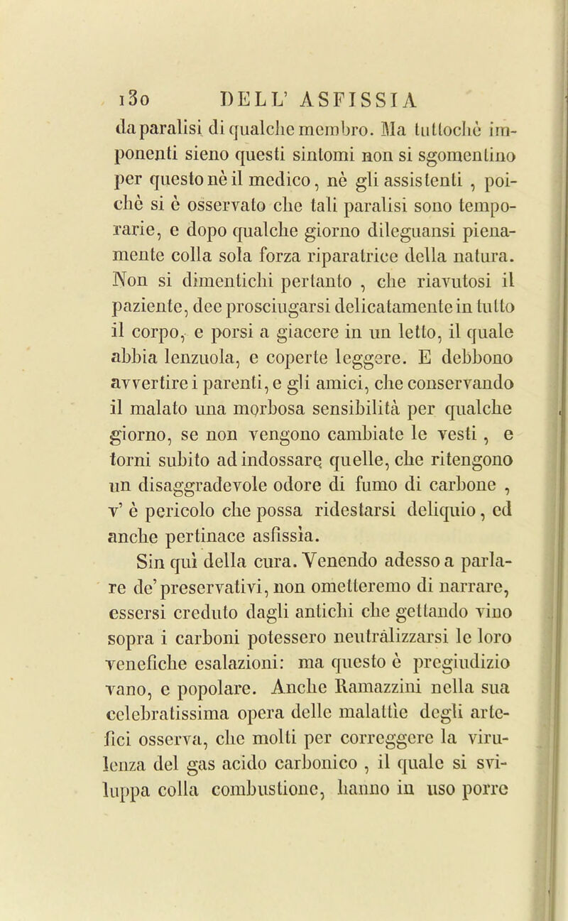 daparalisi di qualclic membro. Ma tutloche im- ponenti sieno questi siniomi non si sgoraenlino per questoneil medico, ne gli assislenti , poi- clie si e osservalo clie tali paralisi sono tempo- rarie, e dopo qualclie giorno dileguansi piena- mente colla sola forza riparatriee della natura. Non si dimentichi pertanto , elie riavutosi il paziente, dee prosciugarsi delicatamentein tutto il corpo, e porsi a giacere in un let to, il quale abbia lenzuola, e coperte leggere. E debbono ayvertire i parenti, e gli amici, che conservando il malato una morbosa sensibilita per qualche giorno, se non vengono cambiate le yesti , e torni subito adindossare. quelle, che ritengono un disaggradevole odore di fumo di carbone , y’ e pericolo che possa ridestarsi deliquio, ed anclie pertinace asfissia. Sin qui della cura. Yenendo adessoa parla- re de’preservative non ometteremo di narrare, essersi creduto dagli antiebi clie gettando yino sopra i carboni potessero neutralizzarsi le loro yeneficbe esalazioni: ma questo e pregiudizio yano, c popolare. Anclie Ramazzini nclla sua celebratissima opera dcllc malattie degli arte- fici osserva, clie molli per corrcggcrc la viru- lenza del gas acido carbonico , il quale si svi- luppa colla comb us done, lianno iu uso porre