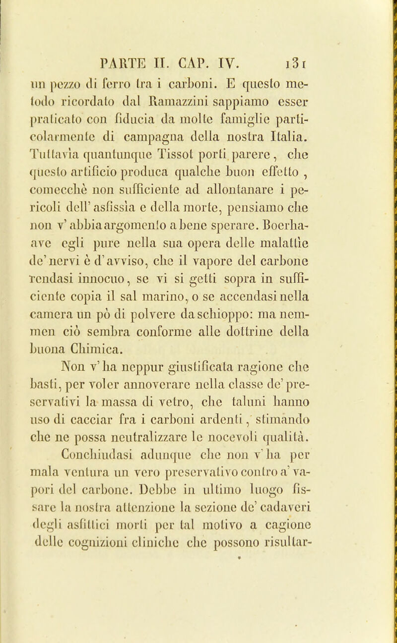 un pczzo di fcrro Ira i carboni. E qlies to me- lodo ricordato dal Ramazzini sappiamo esser pralicato con fiducia da moltc famiglie parti- colarmentc di campagna della nostra Italia. Tullavia quantunque Tissot porti parere , che qucslo artificio produca qualclie buon effetto , comecche non sufliciente ad allontanare i pe- ricoli deH’asfissia e della raorte, pensiamo cbe non v’ abbiaargomcnlo a bene sperarc. Boerha- avc egli pure nella sua opera delle malatlie de’nervi e d’avviso, che il vapore del carbonc rendasi innocuo, se vi si getli sopra in sufil- cientc copia il sal marino, o se accendasi nella camera un po di polvere dascliioppo: manem- mcn cio sembra conforme alle dottrine della buona Chimica. Non y’ lia neppur giustificata ragionc che hasti, per volcr annoverarc nella classe de’pre- servativi la massa di vetro, che taluni lianno uso di cacciar fra i carhoni arden t i, stimando che ne possa neutral izzarc le nocevoli qualita. Conchiudasi adunque che non y’ ha per mala ventura un vero preservativo contro a’ va- pori del carbonc. Dcbbe in ultimo luogo hs- sare la nostra attenzione la sezione dc’ cadavcri degli astillici morli per tal molivo a cagionc delle cognizioni clinichc die possono risultar-