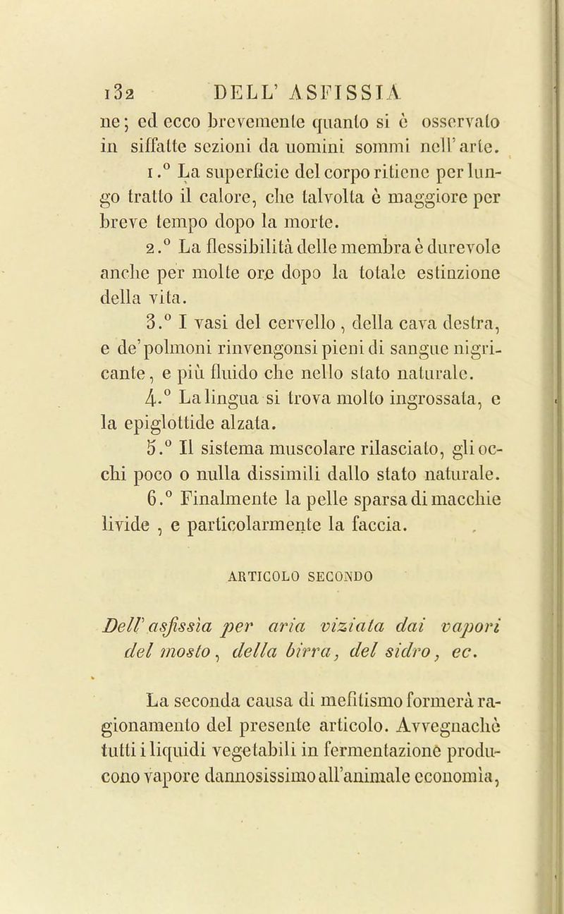 lie; cd ecco brevemenle quanlo si e osservalo in siffalte sezioni da uomini sommi nciTarle. « i.° La superficie del corpo riticnc per Lin- go tralto il calore, clie talyolta e maggiore per breve tempo dopo la morte. 2.0 La flessibilitadellemembraedurevole ancbe per molte ore dopo la to tale estinzione della vita. 3.° I vasi del cervello , della cava destra, e de’polmoni rinvengonsi pieni di sangue nigri- cante, e piu fliiido che nello stato naturale. 4*° La lingua si trova molto ingrossata, e la epiglottide alzata. 5. ° II sistema muscolare rilasciato, glioc- elli poco o nulla dissimili dallo stato naturale. 6. ° Finalmente la pelle sparsadimaccliie livide , e particolarmente la faccia. ARTICOLO SECOADO Deir asjissla per aria viziala clai vapori del moslo, della birr a, del sidro, ec. La seconda causa di mefilismo formera ra- gionamento del presente articolo. Avvegnaclie tutti i liquid! vegetabili in fermentazionC produ- cono vapore dannosissimoairanimale economia,
