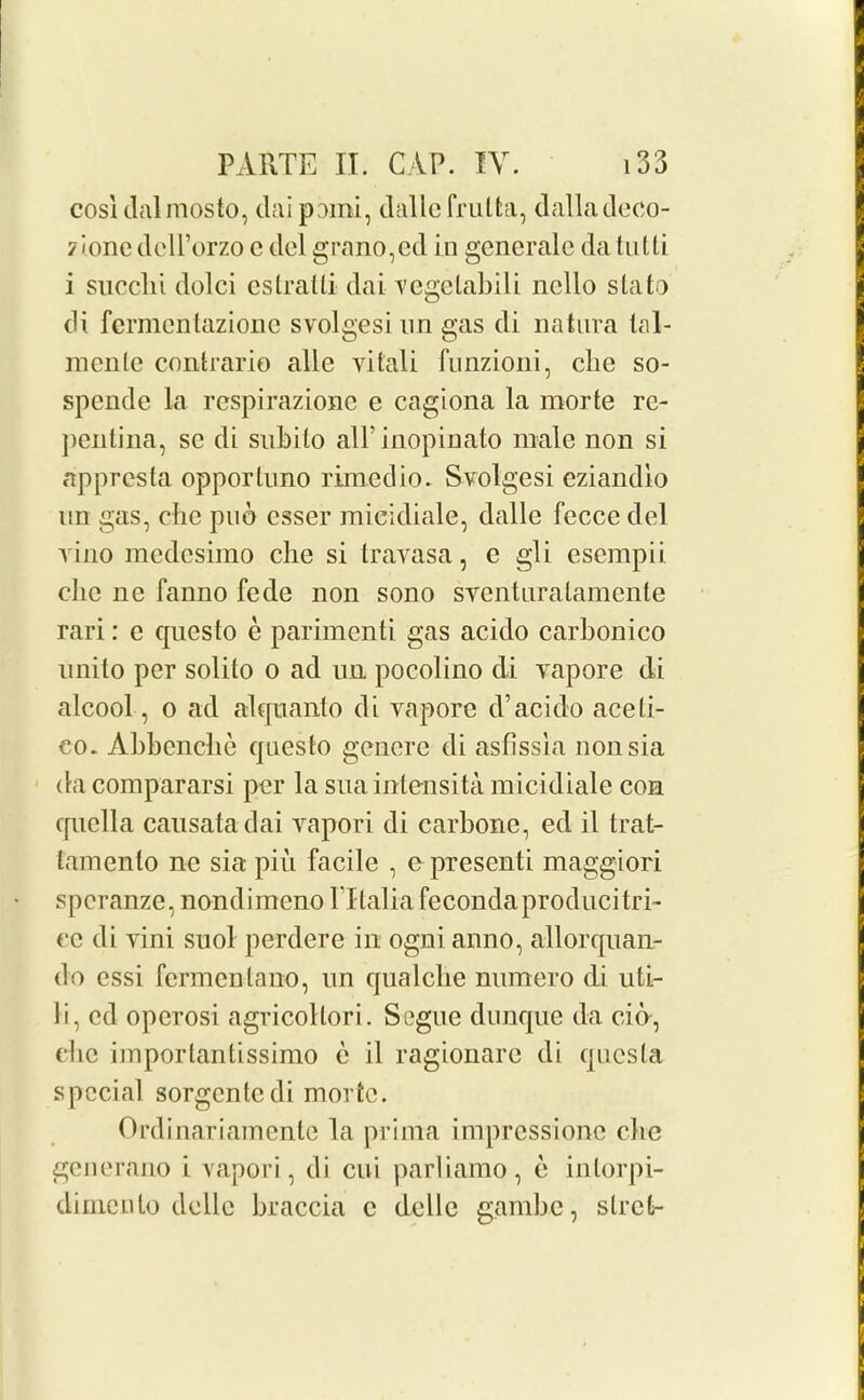 cosldalmosto, daipomi, dalle frulfca, dalladeco- 7ionedcH’orzoedelgrano,ed in generate da tutti i succlii dolci estraUi dai vegelabili ncllo slato di fermentazione svolgesi nn gas di natura lal- menle contrario alle vitali funzioni, clie so- spende la respirazione e cagiona la morte re- pentina, sc di subito all' inopinato male non si apprcsta opporluno rimedio. Svolgesi eziandlo nn gas, cbe poo esser mieidiale, dalle fecce del vino medesimo clie si travasa, e gli esempii die ne fanno fede non sono sventuralamente rari: e questo e parimenti gas acido carbonico nnito per solito o ad nn pocolino di vapore di alcool, o ad atquanto di vapore d’acido aceti- eo. Abbencbe questo generc di asfissia nonsia da compararsi per la sua intensita mieidiale con cpiella causatadai vapori di carbonc, ed il trat- tamento ne sia pin facile , e presenti maggiori spcranze, nondimeno lTlalia fecondaproduci tri- ce di vini suol perdere in ognianno, allorquan- do essi fcrmenlauo, nn qualclie nnmero di uti- li, cd operosi agricollori. Segue dunque da cio, die importantissimo e il ragionarc di qucsla special sorgentedi morte. Ordinariamente la prima impressione die generano i vapori, di cui parliamo, e inlorpi- dimento dellc braccia c dellc gambe, slrct-