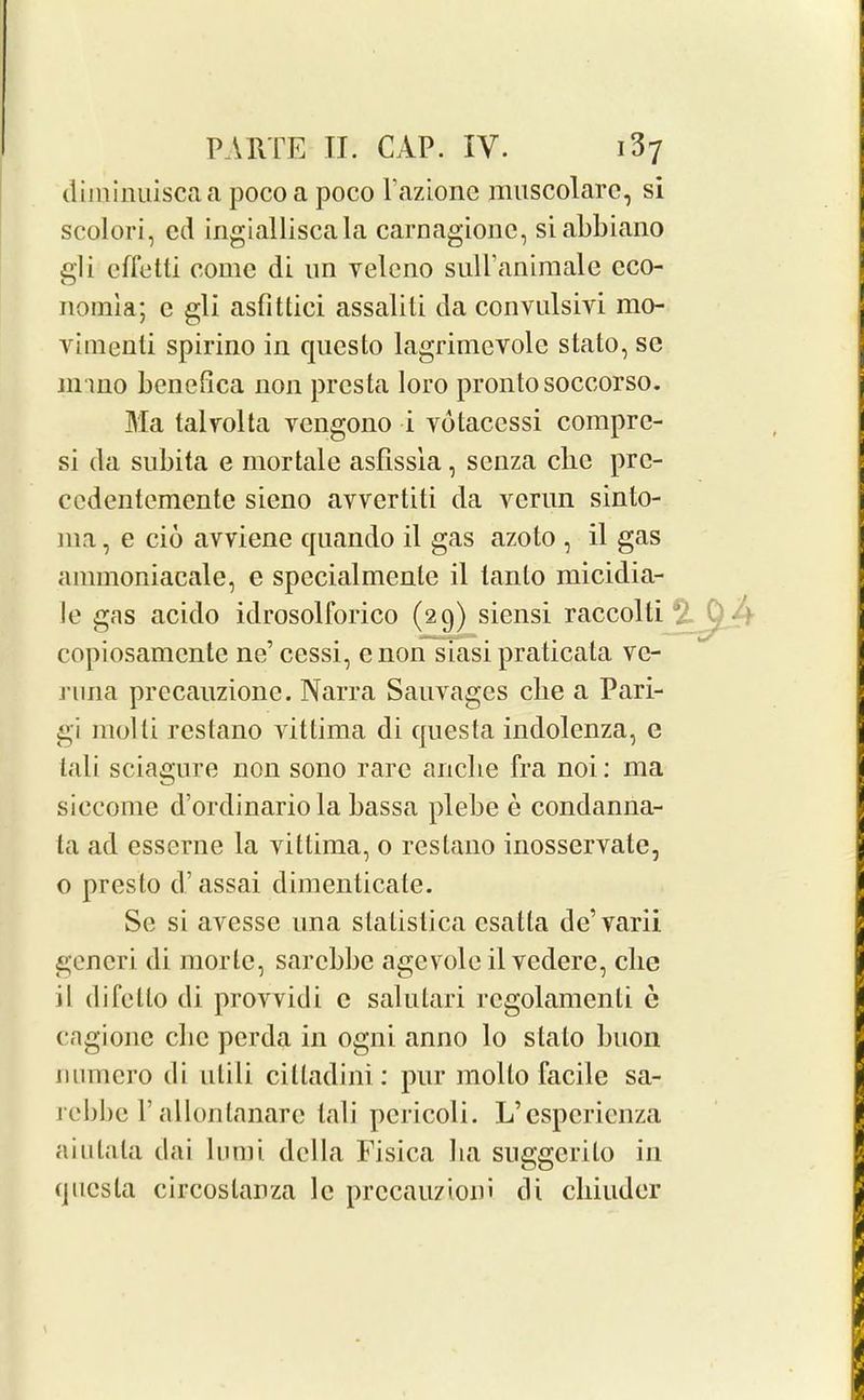 diminuiscaa pocoa poco l’azione nmscolarc, si scolori, cd ingialliscala carnagionc, siabbiano gli cffetti come di un velcno sulPanimale cco- nomia; e gli asfittici assaliti da convulsivi mo- vimenti spirino in questo lagrimevolc stato, sc Jinno bencfica non presta loro pronto soccorso. Ma talvolta vcngono i votaccssi comprc- si da subita e mortale asfissla, senza cbe prc- cedentemente sieno avvertiti da verun sinto- 111a, e cib avviene quando il gas azoto , il gas ammoniacale, e specialmente il lanto micidia- le gas acido idrosolforico (29) siensi raccolli copiosamcnte ne’cessi, enon siasi praticata vc- j'una precauzione. Narra Sauvages cbe a Pari- gi molti restano vittima di questa indolenza, e tali sciagure non sono rare anclie fra noi: ma siecome d’ordinario la bassa plebe e condanna- ta ad esserne la vittima, 0 restano inosservate, o presto d’ assai dimenticate. Se si avesse nna slalislica csatta de’varii gcneri di morte, sarcbbc agevole il vcdere, cbe il difcllo di provvidi c salutari regolamenti e cagionc cbe pcrda in ogni anno lo stato buon mimero di nlili cilladini: pur mol to facile sa- rcbbc 1’allontanarc tali pericoli. L’esperienza aiutala dai lmni della Fisica ba suggerito in questa circostanza 1c prccauzioni di cbiuder