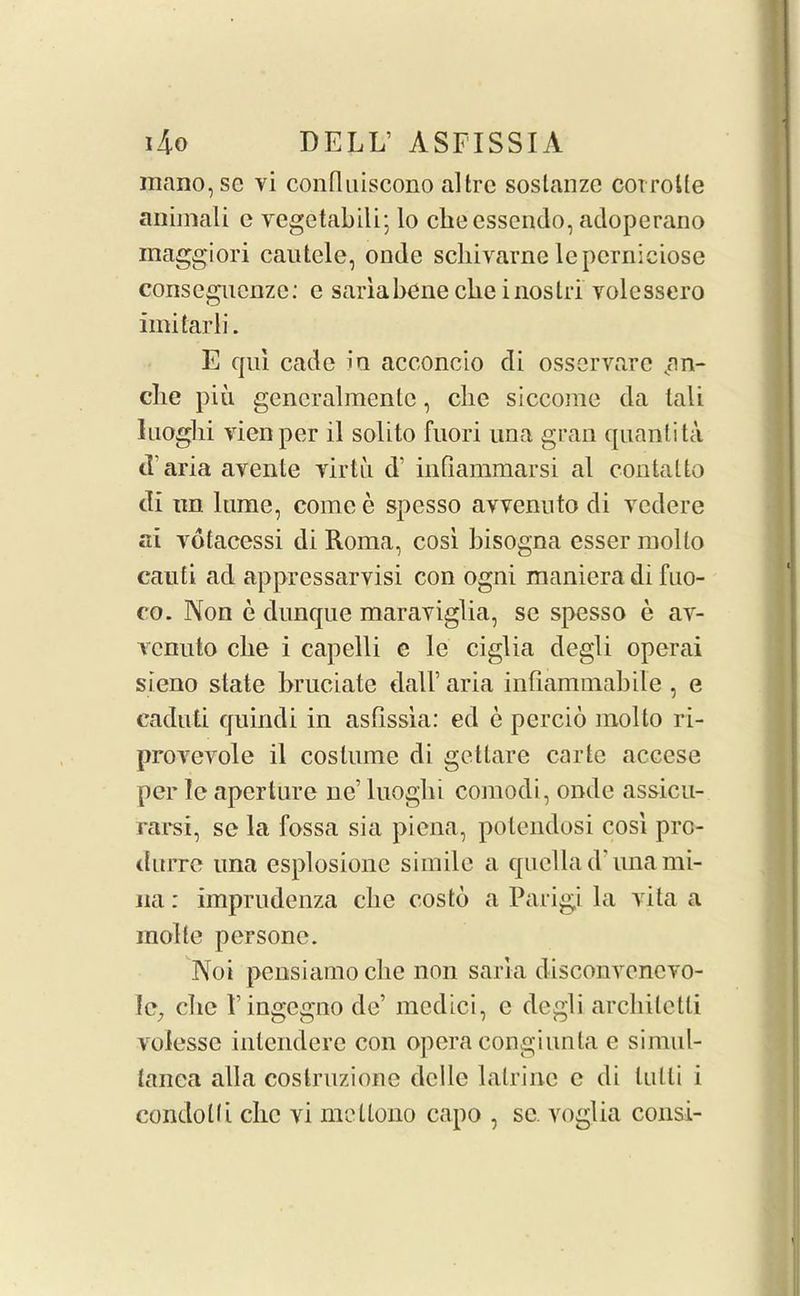 mano,se vi confluiscono altre sostanze corrode animali c vegetabili; lo ckecssendo, adoperano maggiori cautele, ondc schivarne leperniciose conseguenze: e saria bene clie i nos tri volcssero imilarli. E qui cade in acconcio di osservare jm- che piu generalmentc, clic siccome da tali Inoglii vienper il solito fnori una gran quantita d’aria avente yirtii d? infiammarsi al contatto di im lame, come e spesso avvenuto di vedere ai yotacessi di Roma, cosi bisogna esser mollo canti ad appressarvisi con ogni maniera di fno- co. Non e dunque maraviglia, se spesso e av- ycnuto clie i capelli e le ciglia degli operai sieno state bruciate dalb aria infiammabile , e eadnti quindi in asfissia: ed e percio mollo ri- proyeyole il costume di gettare carte aceese per le aperture ne’ luoglii comodi, onde assicu- rarsi, se la fossa sia piena, potendosi cosi prc- tlurre una esplosione simile a quella d ima mi- na: imprudenza cbe costd a Parigi la vita a molte persone. Noi pensiamocbe non sari a d isconvencyo- fe, clic 1’ingegno de’ medici, e degli architetli volesse intendere con opera congiunta e simul- tanca alia costruzione dclle latrine c di lulli i