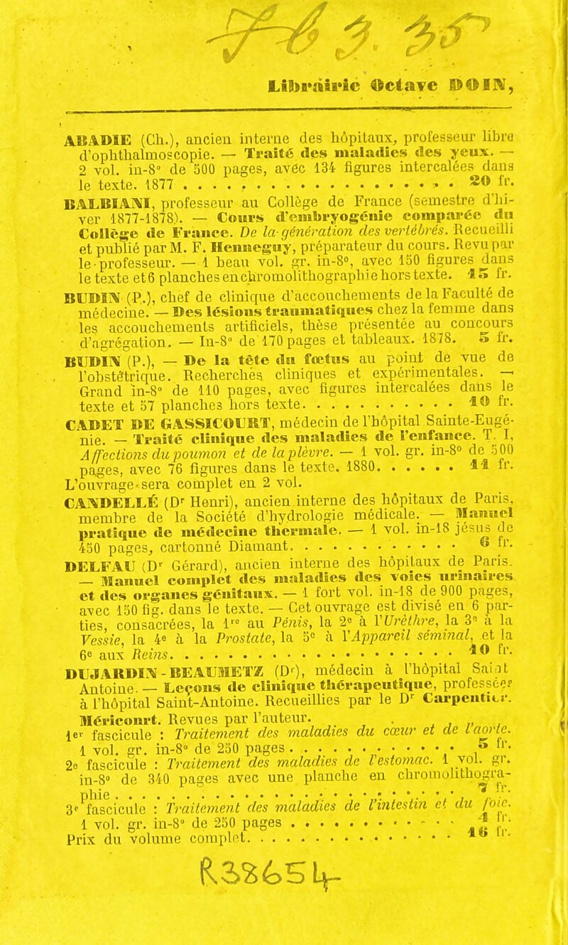 LîB>i*aii*îc Octave POIW, ABADIE (Ch.), ancien interne des hôpitaux, professeur libre d'ophthalmoscopie. — Traité des maladies des yeux. — 2 vol. iu-8° de 500 pages, avôc 134 figures intercalées dans le texte. 1877 • . 2» l'f- BAI.BÏA1\I, professeur au Collège de France (semestre d'hi- ver 1877-1878). — Cours d'embryogénie comparée du Collège de France. De la-génération des vertébrés. V^Q,cv\c\\\ï et publié par M. F. Hemieguy, préparateur du cours. Revu par le • professeur. — 1 beau vol. gr. in-8», avec 150 figures dans le texte et6 planchesencliromolithographiehorstexte. 15 fr. BUBm (P.), chef de clinique d'accouchements de la Faculté de médecine. — Des lésions traumatiques chez la femme dans les accouchements artificiels, thèse présentée au concours • d'agrégation. — In-S de 170 pages et tableaux. 1878. o fr. BÎJDII\ (P.), — De la tête du fœtus au point de vue de l'obstétrique. Recherchés cliniques et expérimentales, -p Grand ïn-S de 110 pages, avec figures intercalées dans le texte et 57 planches hors texte 1® fr. CADET DE GASSICOURT, médecin de l'hôpital Sainte-Eiigô- jiie. — Traité clinique des maladies de l'enfance. T. I, Affections du poumon et de laplèvre. — 1 vol. gr. in-8'' de 500 pages, avec 76 figures dans le texte. 1880 li Ir. L'ouvrage • sera complet en 2 vol. CA]\DELLÉ (D' Henri), ancien interne des hôpitaux de Paris, membre de la Société d'hydrologie médicale. — Manuel pratique de médecine thermale. — 1 vol. m-18 jesiis de 450 pages, cartonné Diamant  i'- DELFAU (D-- Gérard), ancien interne des hôpitaux de Paris. — Manuel complet des maladies des voies nrunatres et des organes génitaux. — 1 fort vol. in-18 de 900 pages, avec 150 fig. dans le texte. — Cet ouvrage est divisé en 6 par- ties, consacrées, la 1'° au Pé?iis, la 2« à VUrèthre, la S-- a a Vessie, la 4« à la Prostate, la 5° h VAppareil séminal, et la 6° aux Reins 10 fr. DUJARDÏ!\ - BEAUMETZ fD'), médeciu à l'hôpital Saint Antoine. — Leçons de clinique thérapeutique, professée? à l'hôpital Saint-Antoine. Recueillies par le Carpenticr. Mériconrt. Revues par l'auteur. . , , „ , 1er fascicule : Traitement des maladies du cœur et de l aorte. 1 vol, gr. in-8'' de 230 pages • » l'. 2o fascicule : Traitement des maladies de l estomac. 1 vol. gr. in-8» de .340 pages avec une planche en chrooiolitliogra- S'^fasciciilê :' Traitement 'dès 'maladies de l'intestin et du foie. 1 vol. gr. in-S de 250 pages Prix du volume coiiiplet it» n-