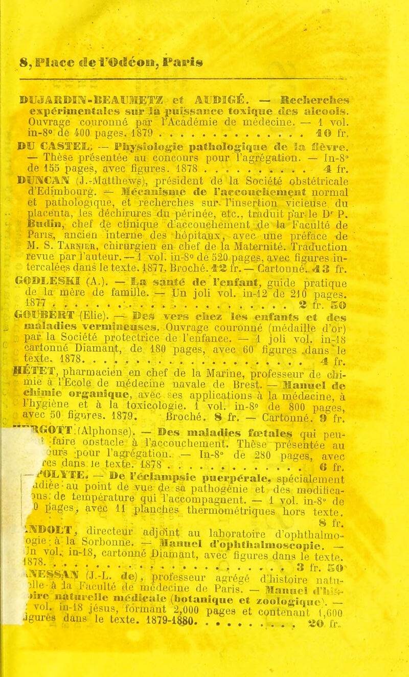 8, Place «lei'Ofléosa, F»fi*is »U«?ARDI?S-lîEAllBIET2 et AttJBaCiÉ. — Reclserclies expcriineii-tale» sur la -imîisjsaisee toxiqiîe «les aîcooïs. Ouvrage courouué pfû l'Académie de médecine. — 1 vol. in-8o de 400 pages. 1879 ..... i© fr, DÎJ CASTE3L,; — Piîysîoiogie patliologîqMe de Sa fîèvs'ie. — Thèse présentée au concours pour l'agrégation. — In-8° de 155 pages, avec figures. 1878 4 fr. DtiI^'CARI (J.-Matthews), président de la Société obstétricale d'Edimbourg. ^ Mécaiîîsm.e de raecoiacliemesit normal et pathologique, et recherches sur. l'insertion vicieuse du placéuta, les déchirures du périnée, etc., traduit par-le D''P. Bmliii, chef de clinique d'accouchement .de la Faculté de Pans, ancien mterne des hôpitaux, avec une préface de M. S. Tarnier, chirurgien en chef de la Maternité. Traduction revue par i'auteur. — 1 vol. in-S» de 520 pages, avec figures in- tercalées dans le texte. 1877. Broché. -BS fr. — Cartonné.. 43 fr. GOBLESKI (A.). — BLa satiêé de l'enfant^ guide pratique de la mère de famille. — Un joli vol. iu-12 de 210 pages. i877 , • S fr. 50 GeîJBEIiT (EUe). — ©es vavs chez les esafant.s et des maladies vepmînaesïses. Ouvrage couronné (médaille d'or) par la Société protectrice de l'enfance. — 1 joU vol. in-18 cartonné Diamanit, de. 180 pages, avec 60 figures .dans  le texte. 1878. . , . .' 4 fr. pÉTET, pharmacien en chef de la Marine, professeur de chi- mie à l'Ecole de m.édecme navale de Brest. — Manuel de cSiiïMie organique, avec ses applications à la médecine, à Ihygiène et à la toxicologie. 1 vol. in-S de 800 pages, avec 50 figures. 1879, Broché. 8 fr. — Cartonné. 9 fr. ■TlGOtT.fAlphonse). — ©es maladies fœtales qui peu- ' :faire onstacle -à l'accouchement. Thèse présentée au .'ur:3 :pour l'agrégation. — Tn-S» de 280 pages, avec res dans Je texfe. 1,878 . 6 fr, — x'OXlTE* — De l'éclampsle puerpérale, spécialement adiee-au point de vue de sa pathogénie et des moditica- ous:de température qui l'accompagnent. — 1 vol. in-8'' de U pages, avec 11 planches thermométriques hors texte. 8 fr '.^^'DOL-r, directeur adjo-int au laboratoire d'ophthalmo^ ogie;a la borbonné. — Manuel d'ophtlialmosconie. — ,oo^'?^-^ ^^'l^' cartonné .Diamant, avec figures dans le texte. I o /o. 3 fr. 5«»- .^ESSjlZV fj.-L de), professeur agrégé d'histoire unfu . 1 u^^ •i!-..^i'=l^eciue dn Paris. - Manuc! iVMn »uc natui elle nittUcale (botanique et zooloî£i«ue^ -