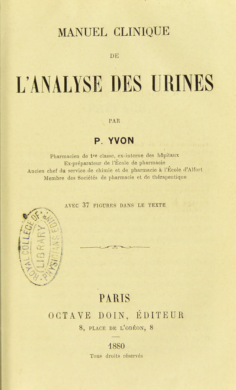 DE L'ANALYSE DES URINES PAR P. YVON Pharmacien de l'e classe, ex-inlcrne des hôpitaux Ex-préparateur de l'École de pharmacie Ancien chef du service de chimie et de pharmacie à l'Ecole d'Alforl Membre des Sociétés de pharmacie et de thérapeutique AVEC 37 FIGURES DANS LE TEXTE PARIS OCTAVE DOIN, ÉDITEUR 8, PLACE DE l'oDÉON, 8 4880 Tous droits réservés