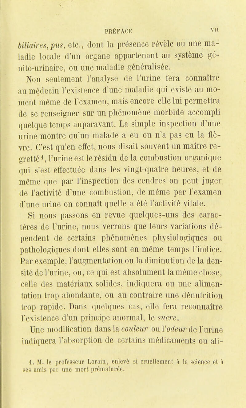 biliaires, pus, elc, dont la présence révèle ou une ma- ladie locale d'un organe appartenant au système gé- nito-urinaire, ou une maladie généralisée. Non seulement l'analyse de l'urine fera connaître au médecin l'existence d'une maladie qui existe au mo- ment même de l'examen, mais encore elle lui permettra de se renseigner sur un phénomène morbide accompli quelque temps auparavant. La simple inspection d'une urine montre qu'un malade a eu ou n'a pas eu la fiè- vre. C'est qu'en effet, nous disait souvent un maître re- gretté S l'urine est le résidu de la combustion organique qui s'est effectuée dans les vingt-quatre heures, et de même que par l'inspection des cendres on peut juger de l'activité d'une combustion, de même par l'examen d'une urine on connaît quelle a été l'activité vitale. Si nous passons en revue quelques-uns des carac- tères de l'urine, nous verrons que leurs variations dé- pendent de certains phénomènes physiologiques ou pathologiques dont elles sont en même temps l'indice. Par exemple, l'augmentation ou la diminution de la den- sité de l'urine, ou, ce qui est absolument la même chose, celle des matériaux solides, indiquera ou une alimen- tation trop abondante, ou au contraire une dénutrition trop rapide. Dans quelques cas, elle fera reconnaître l'existence d'un principe anormal, le sucre. Une modification dans la couleur ou Vodeur de l'urine indiquera l'absorption de certains médicaments ou ali- 1. M. le professeur Lorain, enlevé si cruellement ;i la science et à ses amis par une mort prématurée.