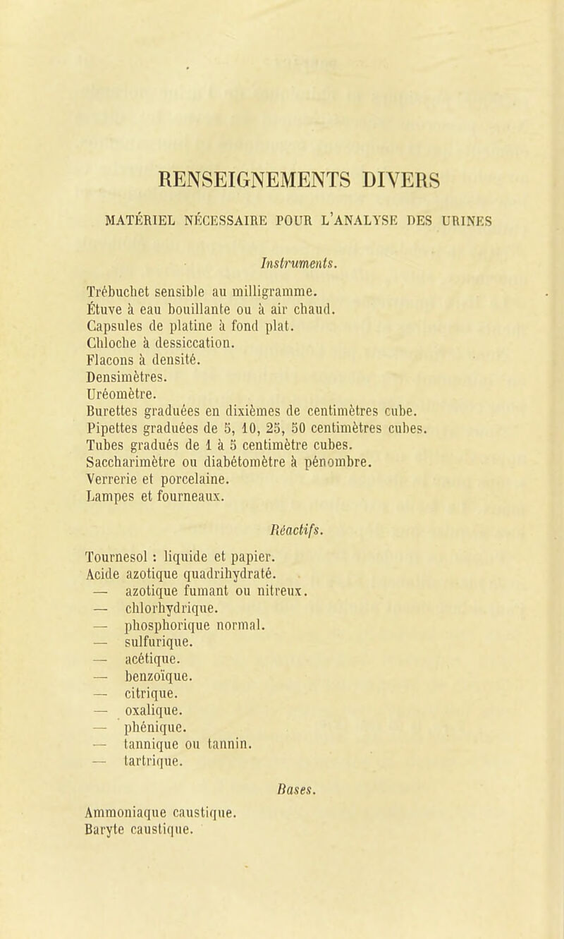 RENSEIGNEMENTS DIVERS MATÉRIEL NÉCESSAIRE POUR l'ANALYSE DES URINES Instruments. Trébuchet sensible au milligramme. Étuve à eau bouillante ou à air chaud. Capsules de platine à fond plat. Cliloche k dessiccation. Flacons à densité. Densimètres. Uréomètre. Burettes graduées en dixièmes de centimètres cube. Pipettes graduées de 5, 10, 25, 50 centimètres cubes. Tubes gradués de 1 à 5 centimètre cubes. Saccharimètre ou diabétomètre à pénombre. Verrerie et porcelaine. Lampes et fourneaux. Réactifs. Tournesol : liquide et papier. Acide azotique quadribydraté. — azotique fumant ou nitreux. — chlorhydrique. — phosphorique normal. — sulfurique. — acétique. — benzoïque. — citrique. — oxalique. — phénique. — tannique ou tannin. — tartrique. Bases. Ammoniaque caustique. Baryte caustique.