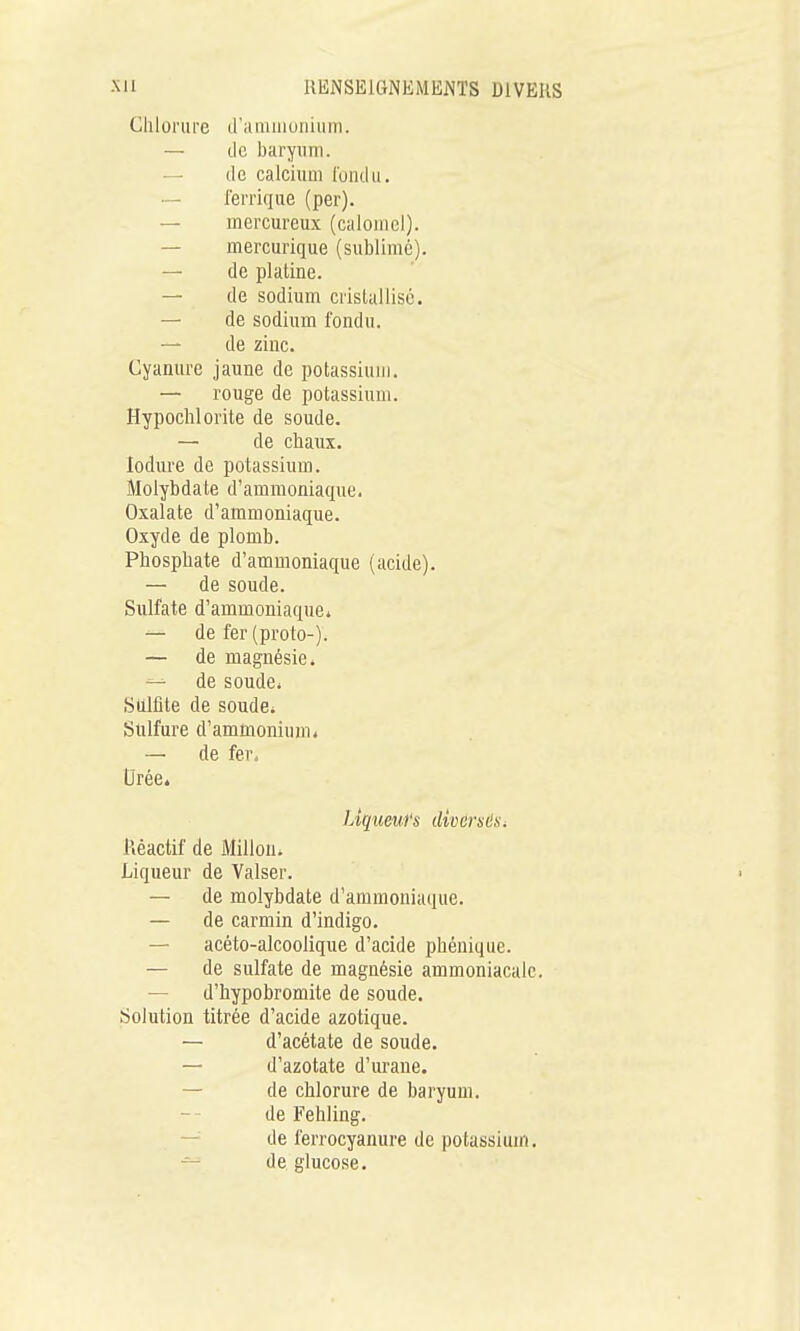 Chlorure d'à niuiunium. — lie baryum. — de calcium l'ondii. — lerriqiie (par). — mercureux (calornel). — mercurique (sublimé). — de platine. — de sodium crislallisé. — de sodium fondu. — de zinc. Gyamu-e jaune de potassium. — rouge de potassium. Hypochlorite de soude. — de chaux, lodure de potassium. Molybdate d'ammoniaque. Oxalate d'ammoniaque. Oxyde de plomb. Phosphate d'ammoniaque (acide). — de soude. Sulfate d'ammoniaque* — de fer(proto-). — de magnésie» de soude* Sulfite de soude* Sulfure d'ammonium* — de fer. Urée. Liqueiifs dwors6Si Réactif de Millon. Liqueur de Valser. — de molybdate d'ammoniaque. — de carmin d'indigo. — acéto-alcoolique d'acide phénique. — de sulfate de magnésie ammoniacale. — d'hypobromite de soude. Solution titrée d'acide azotique. — d'acétate de soude. — d'azotate d'urane. — de chlorure de baryum, de Fehling. — de ferrocyanure de potassium. — de glucose.