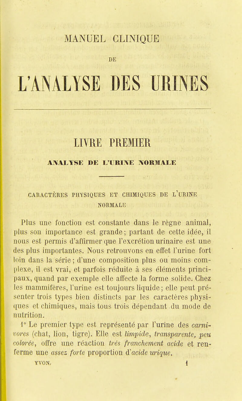 DE L'ANALYSE DES URINES LIYRE PREMIER A]\ALYSE DE L'URI1\E RIORMALE CARACTÈRES PHYSIQUES ET CHIMIQUES DE l'uRINE NORMALE Plus une fonction est constante dans le règne animal, plus son importance est grande ; partant de cette idée, il nous est permis d'affirmer que l'excrétion urinaire est une des plus importantes. Nous retrouvons en effet l'urine fort loin dans la série ; d'une composition plus ou moins com- plexe, il est vrai, et parfois réduite à ses éléments princi- paux, quand par exemple elle affecte la forme solide. Chez les mammifères, l'urine est toujours liquide; elle peut pré- senter trois types bien distincts par les caractères physi- (lues et chimiques, mais tous trois dépendant du mode de nutrition. 1° Le premier type est représenté par l'urine des carni- vores (chat, lion, tigre). Elle est limpide, transparente, peu colorée, offre une réaction très franchement acide et ren- ferme une assez forte proportion d'acide urique.
