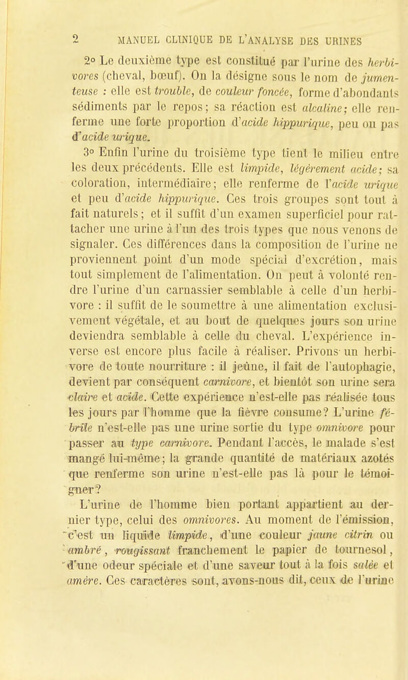 2° Le deuxième type est consUtué par l'urine des herbi- vores (clieval, ]3œuf). On la désigne sous le nom de jumen- teuse : elle est trouble, de couleur foncée, forme d'abondants sédiments par le repos; sa réaction est alcaline; elle ren- ferme une forte proportion d'acide hippwique, peu ou pas d'acide urique. 3° Enfin l'urine du troisième type tient le milieu entre les deux précédents. Elle est limpide, légèrement acide; sa coloration, intermédiaire; elle renferme de Xacide urique et peu d'acide hippurique. Ces trois groupes sont tout à fait naturels ; et il suffit d'un examen superficiel pour rat- tacher une urine à l'uin des trois types que nous venons de signaler. Ces différences dans la composition de l'urine ne proviennent point d'un mode spécial d'excrétion, mais tout simplement de l'alimentation. On peut à volonté ren- dre l'urine d'un carnassier semblable à celle d'un herbi- vore : il suffit de le soumettre à une alimentation exclusi- vement végétale, et au bout de quelques jours son urine deviendra semblable à celle du cheval. L'expérience in- verse est encore plus facile à réaliser. Privons- un herbi- vore de toute nourriture : il jeûne, il fait de l'autophagie, devient par conséquent Carnivore, et bientôt son urine sera ■claire et acide. 'Cette expérience n'est-elle pa,s réalisée tous les jours par l'homme que la fièvre consume? L'urine fé- brile n'est-el'le pas une urine sortie du type omnivore pour passer au type Carnivore.. Pendant l'accès, le malade s'est mangé lui-mémie ; la grande quantité de matériaux azotés que renferme son urine n'est-elle pas là pour le témoi- gner? L'urine de l'homme bien portant appartient au der- nier type, celui des omnivores. Au moment de rémission, c'est un liquMe limpide, d'une couleur jaune citrin ou ambré, rougissant franchement le papier de tournesol, d\ine odeur spéciaile et d'une saveiur tout à la fois salée et amère. Ces caractèTCs -sont, avons-nous dit, ceux de rurinc