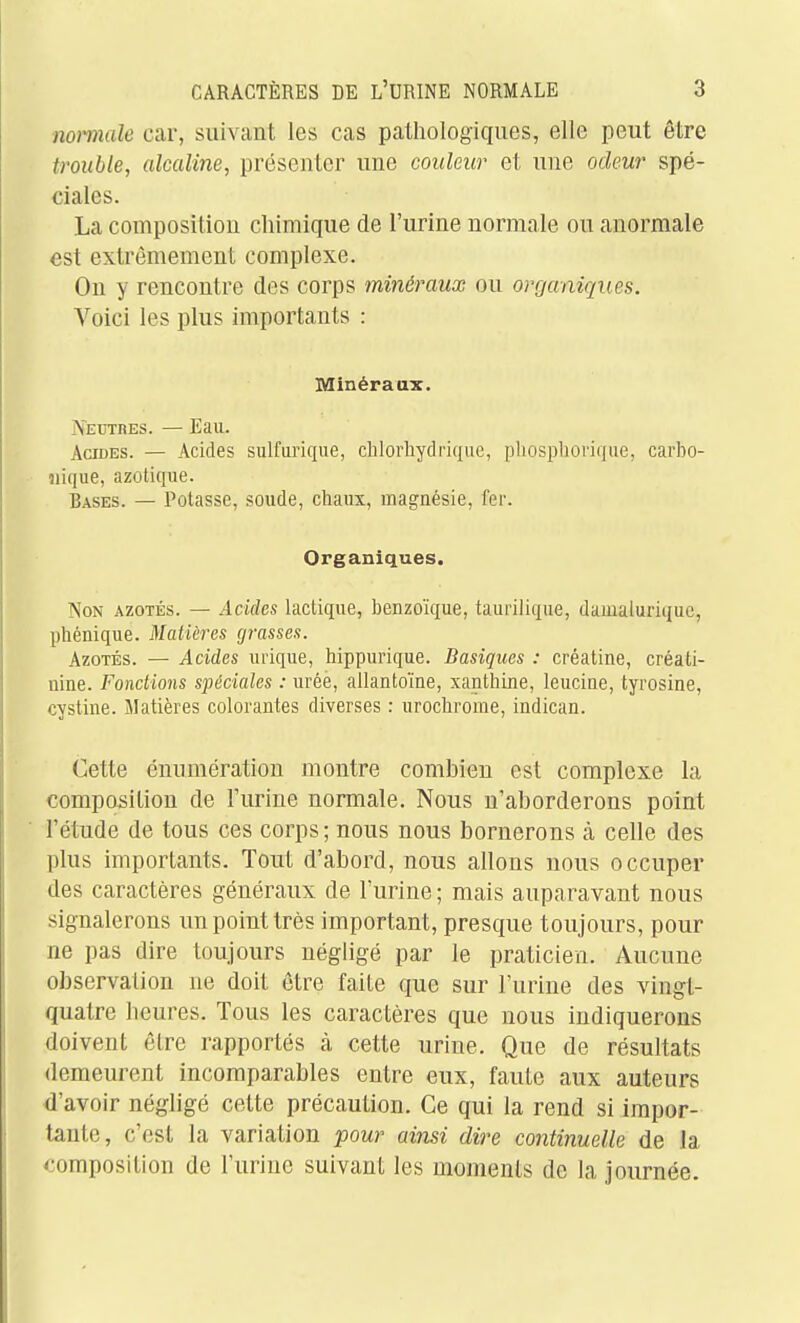 nomale car, suivant les cas pathologiques, elle peut être trouble, alcaline, présenter une couleur et une odeur spé- ciales. La composition chimique de l'urine normale ou anormale est extrêmement complexe. Ou y rencontre des corps minéraux ou organiques. Voici les plus importants : Minéraax. lyEUTRES. — Eau. AacES. — Acides sulfurique, clilorhydrique, pliospliorique, carbo- nique, azotique. Bases. — Potasse, soude, cliaux, magnésie, fer. Organiques. Non azotés. — Acides lactique, benzoïque, taurilique, damalurique, phénique. Matières (jrasses. Azotés. — Acides urique, hippurique. Basiques : créatine, créati- nine. Fonctions spéciales : urée, ailantoïne, xanthine, leucine, tyrosine, cystine. Matières colorantes diverses : urochrome, indican. Cette énumération montre combien est complexe la composition de l'urine normale. Nous n'aborderons point l'étude de tous ces corps; nous nous bornerons à celle des plus importants. Tout d'abord, nous allons nous occuper des caractères généraux de l'urine ; mais auparavant nous signalerons un point très important, presque toujours, pour ne pas dire toujours négligé par le praticien. Aucune observation ne doit être faite que sur l'urine des vingt- quatre heures. Tous les caractères que nous indiquerons doivent être rapportés à cette urine. Que de résultats demeurent incomparables entre eux, faute aux auteurs d'avoir négligé cette précaution. Ce qui la rend si impor- tante, c'est la variation pour ainsi dire continuelle de la composition de l'urine suivant les moments de la journée.