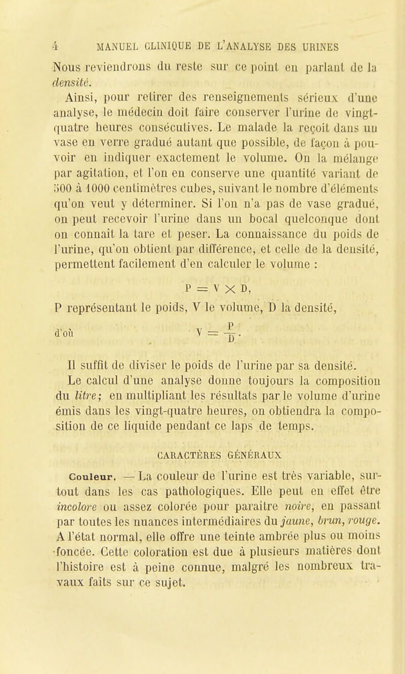 Nous reviendrons du reste sur ce point en parlant de la densité. Ainsi, pour retirer des renseignements sérieux d'une analyse, le médecin doit faire conserver l'urine de vingt- quatre heures consécutives. Le malade la reçoit dans un vase en verre gradué autant que possible, de façon à pou- voir en indiquer exactement le volume. On la mélange par agitation, et l'on en conserve une quantité variant de oOO à dOOO centimètres cubes, suivant le nombre d'éléments qu'on veut y déterminer. Si l'on n'a pas de vase gradué, on peut recevoir l'urine dans un bocal quelconque dont on connaît la tare et peser. La connaissance du poids de l'urine, qu'on obtient par différence, et celle de la densité, permettent facilement d'en calculer le volume : p = V X D, P représentant le poids, V le volume, D la densité, d'où Y = . Il suffit de diviser le poids de l'urine par sa densité. Le calcul d'une analyse donne toujours la composition du litre; en multipliant les résultats parle volume d'urine émis dans les vingt-quatre heures, on obtiendra la compo- sition de ce liquide pendant ce laps de temps. CARACTÈRES GÉNÉRAUX Couleur. —^^La couleur de l'urine est très variable, sur- tout dans les cas pathologiques. Elle peut en effet être incolore ou assez colorée pour paraître 7ioire, en passant par toutes les nuances intermédiaires du jVmne, brun, rouge. A l'état normal, elle offre une teinte ambrée plus ou moins •foncée. Cette coloration est due à plusieurs matières dont l'histoire est à peine connue, malgré les nombreux tra- vaux faits sur ce sujet