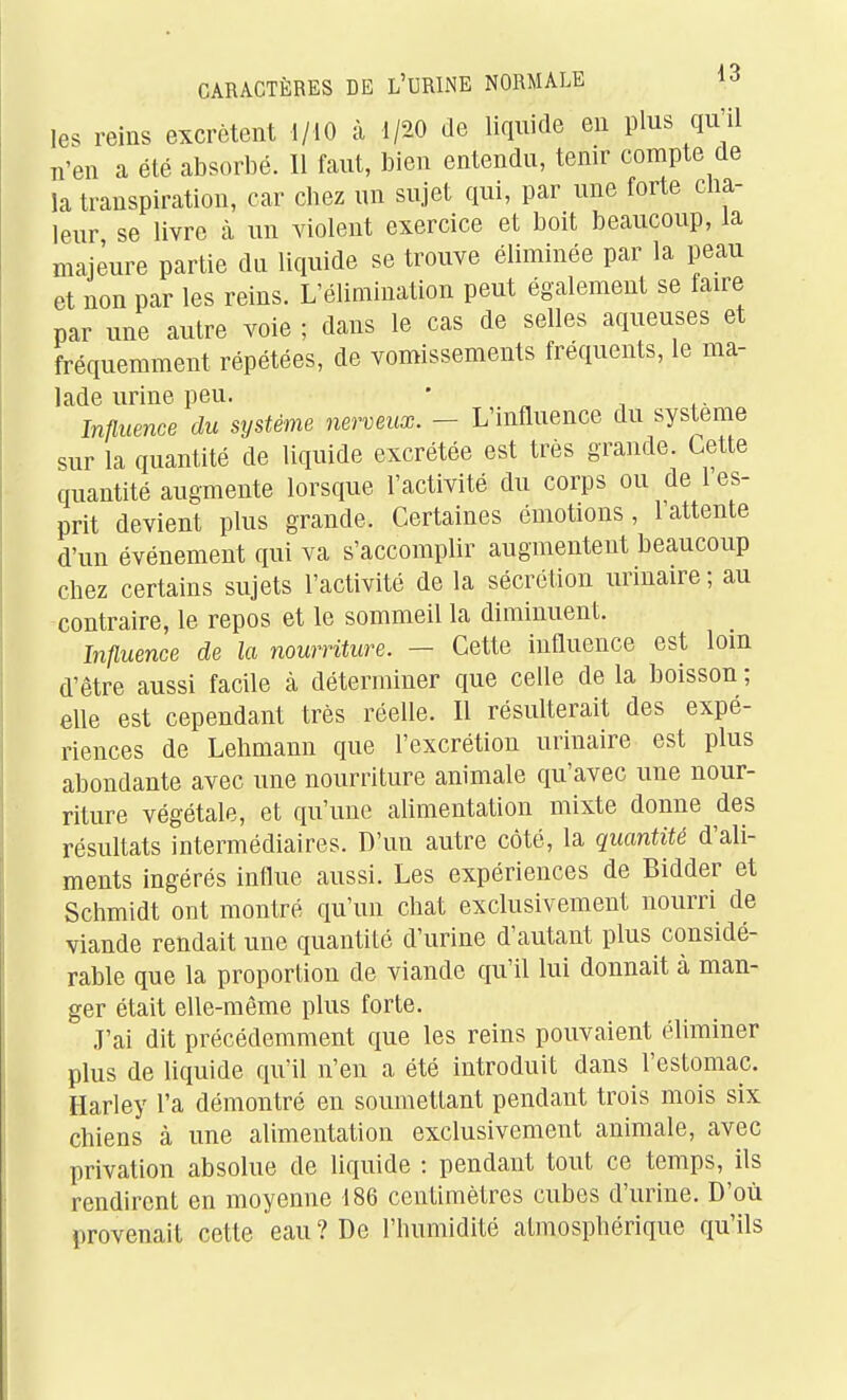 les reins excrètent 1/10 à 1/20 de liquide eu plus qu'il n'en a été absorbé. 11 faut, bien entendu, tenir compte de la transpiration, car chez un sujet qui, par une forte cha- leur se livre à un violent exercice et boit beaucoup, la majeure partie du liquide se trouve éliminée par la peau et non par les reins. L'élimination peut également se faire par une autre voie ; dans le cas de selles aqueuses et fréquemment répétées, de vomissements fréquents, le ma- lade urine peu. • Influence du système nerveux. - L'influence du système sur la quantité de liquide excrétée est très grande. Cette quantité augmente lorsque l'activité du corps ou de 1 es- prit devient plus grande. Certaines émotions, l'attente d'un événement qui va s'accomplir augmentent beaucoup chez certains sujets l'activité de la sécrétion urinaire ; au contraire, le repos et le sommeil la diminuent. Influence de la nourriture. — Cette influence est lom d'être aussi facile à déterminer que celle de la boisson ; elle est cependant très réelle. Il résulterait des expé- riences de Lehmann que l'excrétion urinaire est plus abondante avec une nourriture animale qu'avec une nour- riture végétale, et qu'une alimentation mixte donne des résultats intermédiaires. D'un autre côté, la quantité d'ali- ments ingérés influe aussi. Les expériences de Bidder et Schmidt ont montré qu'un chat exclusivement nourri de viande rendait une quantité d'urine d'autant plus considé- rable que la proportion de viande qu'il lui donnait à man- ger était elle-même plus forte. J'ai dit précédemment que les reins pouvaient éliminer plus de liquide qu'il n'en a été introduit dans l'estomac. Harley l'a démontré en soumettant pendant trois mois six chiens à une alimentation exclusivement animale, avec privation absolue de liquide : pendant tout ce temps, ils rendirent en moyenne 186 centimètres cubes d'urine. D'où provenait cette eau ? De l'humidité atmosphérique qu'ils