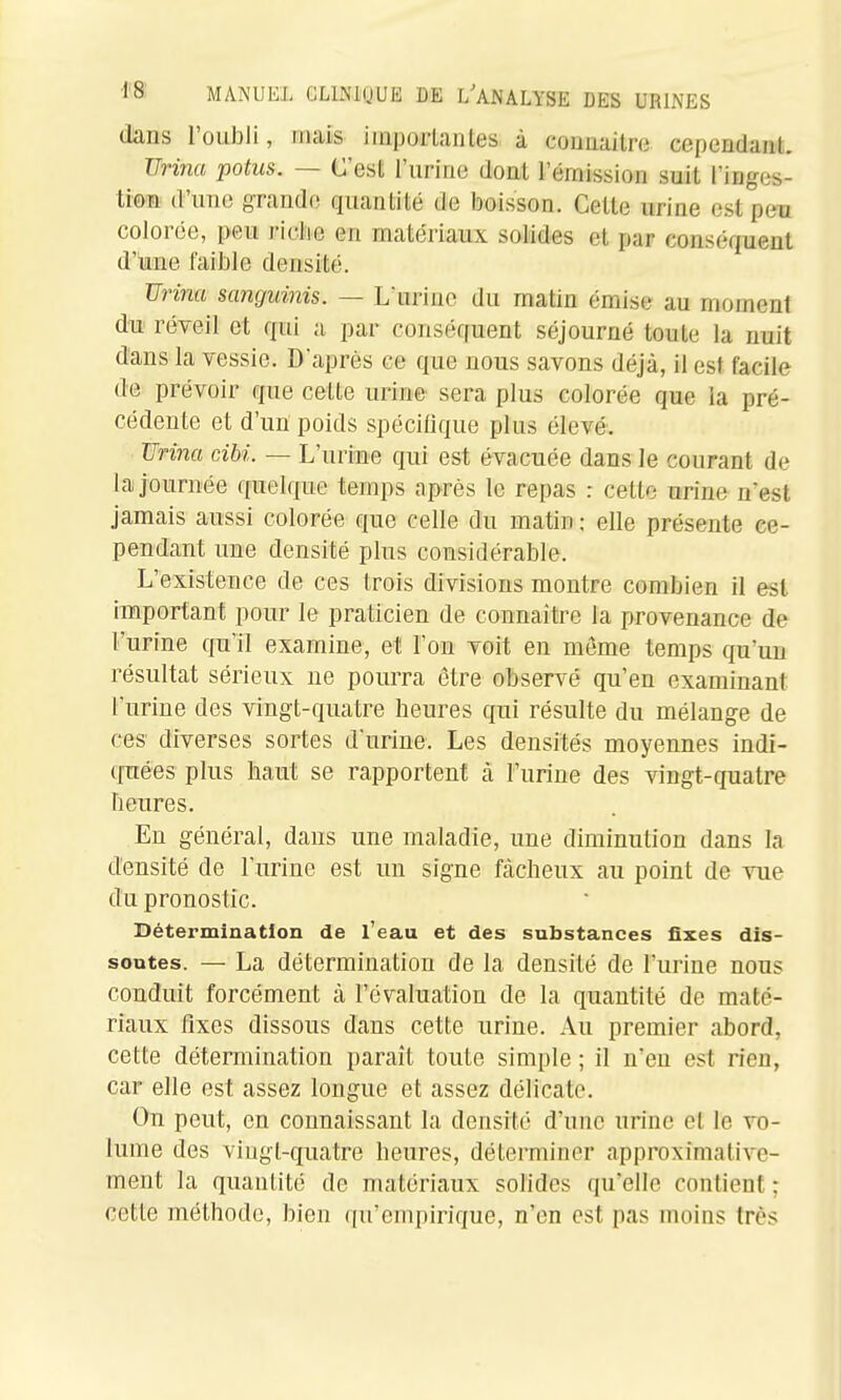 dans l'oubli, mais iinporlantes à connaître cependant. Urina potus. — C'est l'urine dont l'émission suit l'inges- tion d'une 8Tand(! quantité de boisson. Cette urine est peu colorée, peu riclie en matériaux solides et par conséquent d'une faible densité. Urina sanguinis. — Lurine du matin émise au moment du réveil et qui a par conséquent séjourné toute la nuit dans la vessie. D'après ce que nous savons déjà, il est facile de prévoir que celle urine' sera plus colorée que la pré- cédente et d'un poids spéciOque plus élevé. Uri7ia ciM. — L'urine qui est évacuée dans le courant de la journée quelque temps après le repas : cette urine n'est jamais aussi colorée que celle du matin ; elle présente ce- pendant une densité plus considérable. L'existence de ces trois divisions montre combien il est important pour le praticien de connaître la provenance de l'urine qu'il examine, et l'on voit en même temps qu'un résultat sérieux ne pourra être observé qu'en examinant l'urine des vingt-quatre heures qui résulte du mélange de ces diverses sortes d'urine. Les densités moyennes indi- quées plus haut se rapportent à l'urine des vingt-quatre heures. En général, dans une maladie, une diminution dans la densité de l'urine est un signe fâcheux au point de vue du pronostic. Détermination de l'eau et des substances fixes dis- soutes. — La détermination de la densité de l'urine nous conduit forcément à l'évaluation de la quantité de maté- riaux fixes dissous dans cette urine. Au premier abord, cette détermination paraît toute simple ; il n'en est rien, car elle est assez longue et assez délicate. On peut, en connaissant la densité d'une urine et le vo- lume des vingt-quatre heures, déterminer approximative- ment la quantité de matériaux solides qu'elle contient ; cette méthode, bien qu'empirique, n'en est pas moins très