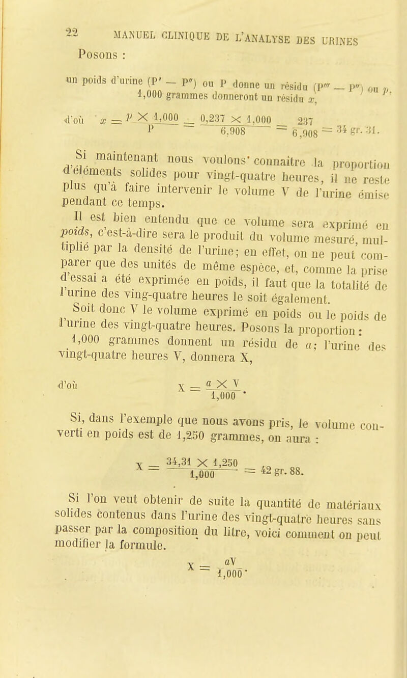 Posons : «n poids d'urine (P' - P) ou P donne un résidu (! _ j., ou v 1,000 grammes donneront un résidu x, > ■d'où a; = X MOO 0,2:37 x 1,000 __ 237 6JÔ8 - fj ,908 = « ,'r. .-il. Si maintenant nous voulons connaître la pronorti.... <iéléments solides pour vinyt-quatre heures, il ne reste plus qua faire intervenir le volume V de l'urine (Mui^c pendant ce temps. Il est bien entendu que ce volume sera exprimé en Void,, c est-a-dire sera le produit du volume mesuré mul- tiplie par la densité de l'urine; en elTet, on ne peut'com- parer que des unités de môme espèce, et, comme la nrise d essai a été exprimée en poids, il faut que la totalité de 1 urine des ving-quatre heures le soit également Soit donc V le volume exprimé eu poids ou le poids de 1 urine des vingt-quatre heures. Posons la proportion • 1,000 grammes donnent un résidu de a- l'urine de^ vingt-quatre heures V, donnera X, d'où X - 1><JV 1,000 • Si, dans l'exemple que nous avons pris, le volume con- verti en poids est de 1,250 grammes, on aura : V _ 34,31 X 1,230 ,„ „ Si l'on veut obtenir de suite la quantité de matériaux solides contenus dans l'urine des vingt-quatre heures san. passer par la composition du litre, voici comment on peut modifier la formule. X — ~ 1,000'