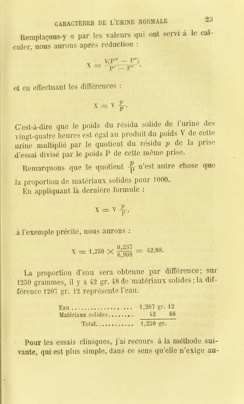 Remplaçons-y a pcir les valeurs qui ont servi à le cal- ■culcr, nous aurons après réduction : V (P' - P^) A —p/ pw 1 et en effectuant les différences : A — V p . Cest-à-dire que le poids du résidu solide de l'urine des vingt-quatre heures est égal au produit du poids V de cette urine multiplié par le quotient du résidu p de la prise d'essai divisé par le poids P de cette môme prise. Remarquons que le quotient ^ n'est autre cliose qw ]a proportion de matériaux solides pour 1000,. En appliquant la dernière formule : à l'exemple précité, nous aurons ; X = 1,250 X = 42,88. La proportion d'eau sera obtenue par différence; sur 1250 grammes, il y a 42 gr. 48 de matériaux solides ; la dif- férence 1207 gr. 12 représente l'eau. Eau 1,207 gr. 12 Matériaux solides 42 88 Total -1,250 gr. Pour les essais cliniques, j'ai recours à la méthode sui- vante, qui est plus simple, dans ce sens qu'elle n'exige au-