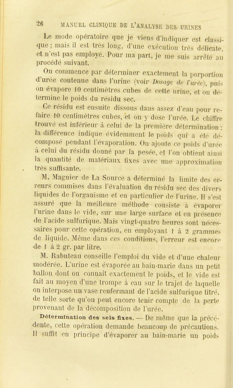 Le mode opératoire que je viens d'indiquer est classi- que ; mais il est très long, d'une exécution très délicate ■et n'est pas employé. Pour ma part, je me suis arrêté an procédé suivant. On commence par déterminer exactement la porportioji •d'urée contenue dans l'urine (voir Donagc de Vurée), puis on évapore 10 centitnèlrcs cubes de cette urine, et on dé- termine le poids du résidu sec. Ce résidu est ensuite dissous dans assez d'eau pour re- faire 10 centimètres cubes, et on y dose Turée. Le chiiïre trouvé est inférieur à celui de la première détermination ; la différence indique évidemment le poids qui' a été dé- composé pendant l'évaporation. On ajoute ce poids d'urée à celui du résidu donné par la pesée, et Ton obtient ainsi la quantité de matériaux fixes avec une approximation très sutHsante. M. Magnier de La Source a déterminé la limite des er- reurs commises dans l'évaluation du résidu sec des divers liquides de l'organisme et eu particuliei' de l'urine. Il sest assuré que la meilleure méthode consiste à évaporer l'urine dans le vide, sur une large surface et en présence de l'acide sulfurique. Mais vingt-quatre heures sont néces- saires pour cette opération, en employant 1 à 2 grammes de liquide. Môme dans ces conditions, l'erreur est encore •de 1 à 2 gr. par litre. M. Rabuteau conseille l'emploi du vide et d'une chaleur modérée. L'urine est évaporée au bain-marie dans un petit ballon dont on connaît exactement le poids, et le vide est fait au moyen d'une trompe à eau sur le trajet de laquelle on interpose un vase renfermant de l'acide sulfurique titré, de telle sorte qu'on peut encore tenir compte de la perte provenant de la décomposition de l'urée. Détermination des sels fixes. — De même que la précé- •dente, cette opération demande beaucoup de précautions. 11 suffit en principe d'évaporer au bain-marie un poids