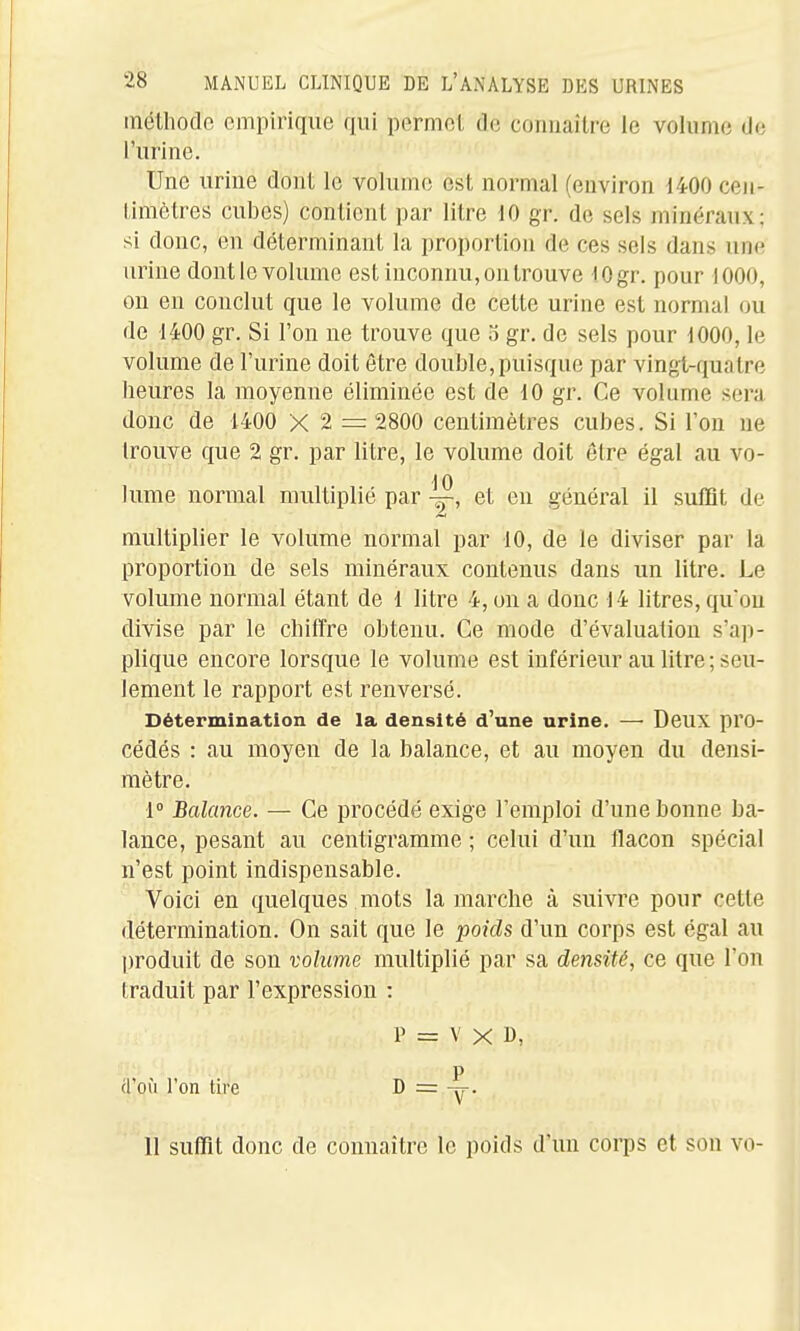méthode empirique qui permet de connaître le volume de l'urine. Une urine dont le volume est normal (environ 1400 cen- timètres cubes) contient par litre 10 gr. de sels minéraux; si donc, en déterminant la proportion de ces sels dans une urine dontlc volume est inconnu, on trouve lOgr. pour 1000, on en conclut que le volume de cette urine est normal ou de 1400 gr. Si l'on ne trouve que 5 gr. de sels pour 1000, le volume de l'urine doit être double, puisque par vingt-quatre heures la moyenne éliminée est de 10 gr. Ce volume sera donc de 1400 X 2 = 2800 centimètres cubes. Si l'on ne trouve que 2 gr. par litre, le volume doit être égal au vo- 10 lume normal multiplié par et en général il suffit de multiplier le volume normal par 10, de le diviser par la proportion de sels minéraux contenus dans un litre. Le volume normal étant de 1 litre 4, on a donc 14 litres,quon divise par le chiffre obtenu. Ce mode d'évaluation s'ap- plique encore lorsque le volume est inférieur au litre; seu- lement le rapport est renversé. Détermination de la densité d'une urine. —• Deux pro- cédés : au moyen de la balance, et au moyen du densi- mètre. 1° Balance. — Ce procédé exige l'emploi d'une bonne ba- lance, pesant au centigramme ; celui d'un flacon spécial n'est point indispensable. Voici en quelques mots la marche à suivre pour cette détermination. On sait que le poids d'un corps est égal au produit de son volume multiplié par sa densité, ce que l'on traduit par l'expression : P = V X B, P (l ou l'on tire D = 11 suffit donc de connaître le poids d'un corps et son vo- I