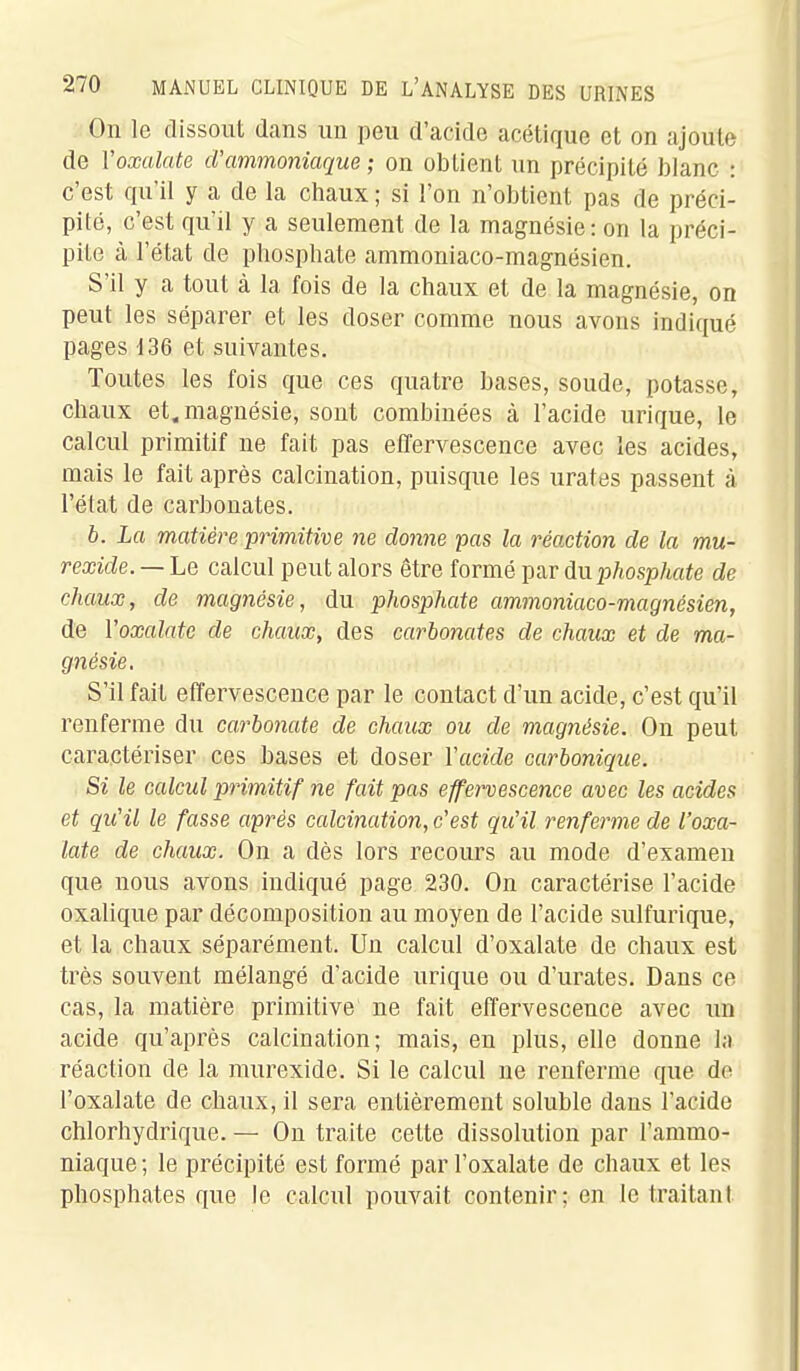 On le dissout dans un peu d'acide acétique et on ajoute de Voxalate d'ammoniaque ; on obtient un précipité blanc : c'est qu'il y a de la chaux ; si l'on n'obtient pas de préci- pité, c'est qu'il y a seulement de la magnésie: on la préci- pite à l'état de phosphate ammoniaco-magnésien. S'il y a tout à la fois de la chaux et de la magnésie, on peut les séparer et les doser comme nous avons indiqué pages 136 et suivantes. Toutes les fois que ces quatre bases, soude, potasse, chaux et, magnésie, sont combinées à l'acide urique, le calcul primitif ne fait pas effervescence avec les acides, mais le fait après calcination, puisque les urates passent à l'état de carbonates. b. La matière primitive ne donne pas la réaction de la mu- rexide. — Le calcul peut alors être formé par dn phosphate de chaux, de magnésie, du phosphate ammoniaco-magnésien, de Voxalate de chaux, des carbonates de chaux et de ma- gnésie. S'il fait effervescence par le contact d'un acide, c'est qu'il renferme du carbonate de chaux ou de magnésie. On peut caractériser ces bases et doser Vacide carbonique. Si le calcul primitif ne fait pas effervescence avec les acides et qu'il le fasse après calcination, c'est qu'il renferme de Voxa- late de chaux. On a dès lors recours au mode d'examen que nous avons indiqué page 230. On caractérise l'acide oxalique par décomposition au moyen de l'acide sulfurique, et la chaux séparément. Un calcul d'oxalate de chaux est très souvent mélangé d'acide urique ou d'urates. Dans ce cas, la matière primitive ne fait effervescence avec un acide qu'après calcination; mais, en plus, elle donne la réaction de la murexide. Si le calcul ne renferme que do l'oxalate de chaux, il sera entièrement soluble dans l'acide chlorhydrique. — On traite cette dissolution par l'ammo- niaque ; le précipité est formé par l'oxalate de chaux et les phosphates que le calcul pouvait contenir; en le traitant