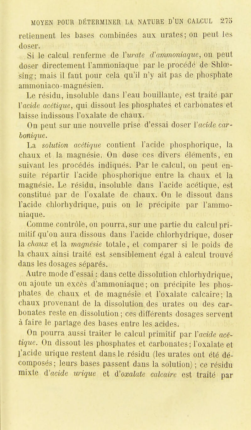 retiennent les bases combinées aux urates ; on peut les doser. Si le calcul renferme de Vui^ate d'ammoniaque, on peut doser directement l'ammoniaque par le procédé de Shlœ- sing; mais il faut pour cela qu'il n'y ait pas de phosphate ammoniaco -magnésien. Le résidu, insoluble dans l'eau bouillante, est traité par l'acide acétique, qui dissout les phosphates et carbonates et laisse indissous l'oxalate de chaux. On peut sur une nouvelle prise d'essai doser l'acide car- bonique. La solution acétique contient l'acide phosphorique, la chaux et la magnésie. On dose ces divers éléments, en suivant les procédés indiqués. Par le calcul, on peut en- suite répartir l'acide phosphorique entre la chaux et la magnésie. Le résidu, insoluble dans l'acide acétique, est constitué par de l'oxalate de chaux. On le dissout dans l'acide chlorhydrique, puis on le précipite par l'ammo- niaque. Gomme contrôle, on pourra, sur une partie du calcul pri- mitif qu'on aura dissous dans l'acide chlorhydrique, doser la chaux et la magnésie totale, et comparer si le poids de la chaux ainsi traité est sensiblement égal à calcul trouvé dans les dosages séparés. Autre mode d'essai : dans cette dissolution chlorhydrique, on ajoute un excès d'ammoniaque ; on précipite les phos- phates de chaux et de magnésie et l'oxalate calcaire; la chaux provenant de la dissolution des urates ou des car- bonates reste en dissolution ; ces différents dosages servent à faire le partage des bases entre les acides. On pourra aussi traiter le calcul primitif par Vacide acé- tique. On dissout les phosphates et carbonates ; l'oxalate et l'acide urique restent dans le résidu (les urates ont été dé- composés; leurs bases passent dans la solution) ; ce résidu mixte d'acide urique et (l'oxalate calcaire est traité par