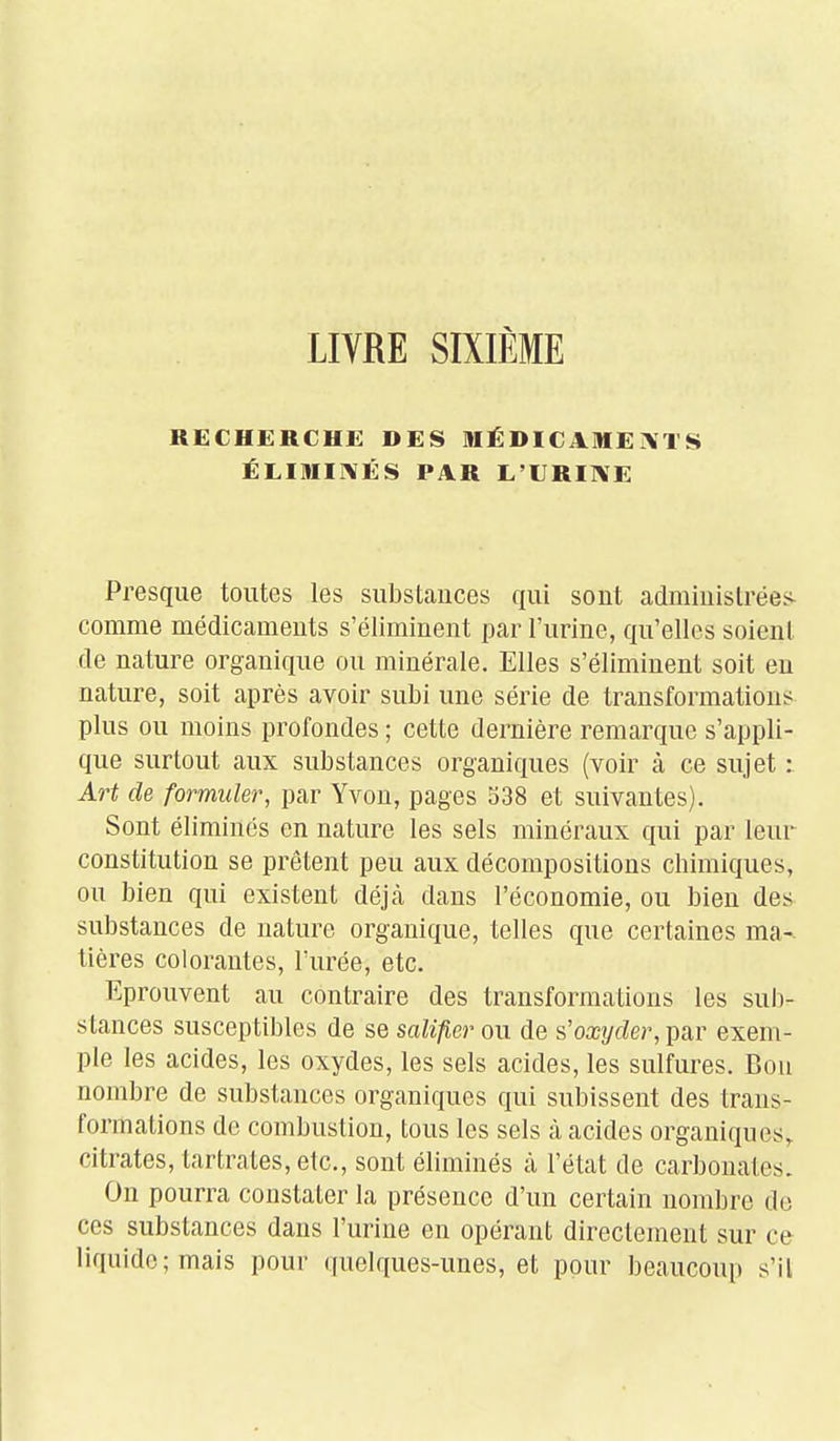 LIVRE SIXIÈME RECHERCHE DES MÉDICAMENTS ÉLIMI]\ÉS PiVR L'URIIVE Presque toutes les substances qui sont adminislrée.< comme médicaments s'éliminent par l'urine, qu'elles soient de nature organique ou minérale. Elles s'éliminent soit en nature, soit après avoir subi une série de transformations plus ou moins profondes ; cette dernière remarque s'appli- que surtout aux substances organiques (voir à ce sujet : Art de formuler, par Yvon, pages 338 et suivantes). Sont éliminés en nature les sels minéraux qui par leur constitution se prêtent peu aux décompositions chimiques, ou bien qui existent déjà dans l'économie, ou bien des substances de nature organique, telles que certaines ma- tières colorantes, l'urée, etc. Eprouvent au contraire des transformations les sub- stances susceptibles de se salifier ou de s.'oxyder, ])àv exem- ple les acides, les oxydes, les sels acides, les sulfures. Bon nombre de substances organiques qui subissent des trans- formations de combustion, tous les sels à acides organiques, citrates, tartrates, etc., sont éliminés à l'état de carbonates. On pourra constater la présence d'un certain nombre de ces substances dans l'urine en opérant directement sur ce liquide; mais pour quelques-unes, et pour beaucoup s'il