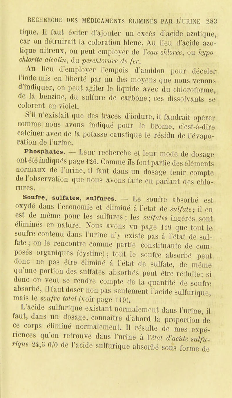 tique. 11 faut éviter d'ajouter un excès d'acide azotique, car on détruirait la coloration bleue. Au lieu d'acide azo- tique nitreux, on peut employer de Veau chlorée, ou Mjpo- chloiite alcalin, du perchlorure de fer. Au lieu d'employer l'empois d'amidon pour déceler l'iode mis en liberté par un des moyens que nous venons d'indiquer, on peut agiter le liquide avec du chloroforme, de la benzine, du sulfure de carbone; ces dissolvants se colorent en violet. S'il n'existait que des traces d'iodure, il faudrait opérer comme nous avons indiqué pour le brome, c'est-à-dire calciner avec de la potasse caustique le résidu de l'évapo- ration de l'urine. Phosphates. — Leur recherche et leur mode de dosage ont été indiqués page 126. Gomme ils font partie des éléments normaux de l'urine, il faut dans un dosage tenir compte de l'observation que nous avons faite en parlant des chlo- mres. Soufre, sulfates, sulfures. — Le soufre absorbé est oxydé dans féconomie et éliminé cà l'état de sulfate; il en est de même pour les sulfures ; les sulfates ingérés sont éliminés en nature. Nous avons vu page 119 que tout le soufre contenu dans l'urine n'y existe pas à l'état de sul- fate ; on le rencontre comme partie constituante de com- posés organiques (cystine) ; tout le soufre absorbé peut donc ne pas être éliminé à l'état de sulfate, de même qu'une portion des sulfates absorbés peut être réduite; si donc on veut se rendre compte de la quantité de soufre absorbé, il faut doser non pas seulement l'acide sulfurique mais le soufre total (voir page 119). ' L'acide sulfurique existant normalement dans l'urine il faut, dans un dosage, connaitre d'abord la proportion de ce corps éliminé normalement. Il résulte de mes expé- riences qu'on retrouve dans l'urine à Vétat d'acide sulfu- rique U,'6 0/0 de l'acide sulfurique absorbé sous forme de