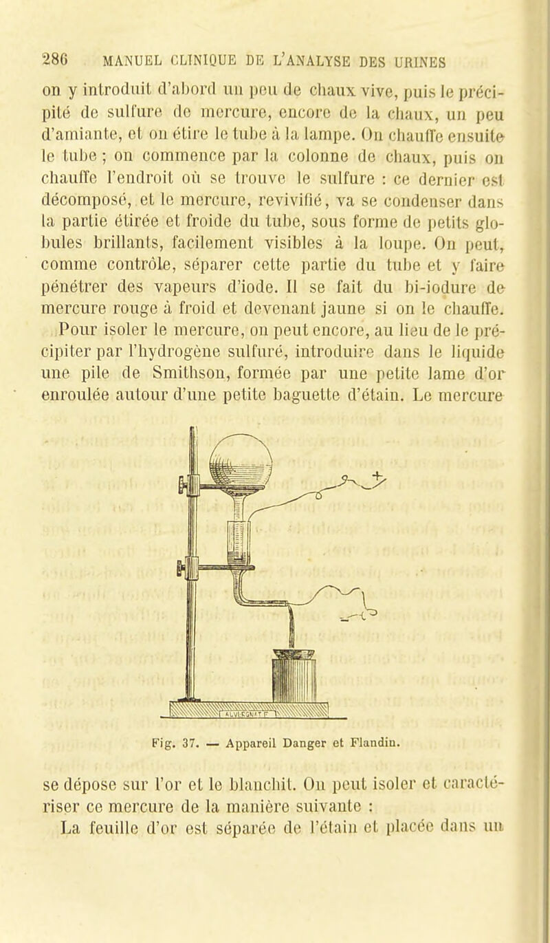 on y introduit d'abord un pou de cliaux vive, puis le préci- pité de suH'ure de mercure, encore de la chaux, un peu d'amiante, et on étire le tube à la lampe. On cliaufl'e ensuite le tube ; on commence par la colonne de chaux, puis on chauffe l'endroit où se trouve le sulfure : ce dernier est décomposé, et le mercure, revivifié, va se condenser dans la partie étirée et froide du tube, sous forme de petits glo- bules brillants, facilement visibles à la loupe. On peut, comme contrôle, séparer cette partie du tube et y faire pénétrer des vapeurs d'iode. Il se fait du bi-iodure do mercure rouge à froid et devenant jaune si on le chauffe. Pour isoler le mercure, on peut encore, au lieu de le pré- cipiter par l'hydrogène sulfuré, introduire dans le liquide une pile de Smithson, formée par une petite lame d'or enroulée autour d'une petite baguette d'étain. Le mercure se dépose sur l'or et le blanchit. On peut isoler et caracté- riser ce mercure de la manière suivante : La feuille d'or est séparée de l'élaln et placée dans un Fig. 37. — Appareil Danger et Flandin.