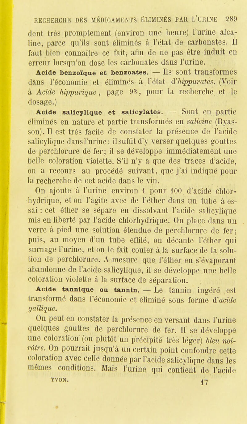 dent très promptenient (environ une heure) l'urine alca- line, parce qu'ils sont éliminés à l'état de carbonates. Il faut bien connaître ce fait, afin de ne pas être induit en erreur lorsqu'on dose les carbonates dans l'urine. Acide benzoïque et benzoates. — Ils sont transformés dans l'économie et éliminés à l'état (ïhippurates. (Voir à Acide hippurique, page 93, pour la recherche et le dosage.) Acide salicylique et salicylates. — Sont en partie éliminés en nature et partie transformés en salicine (Byas- son).Il est très facile de constater la présence de l'acide salicylique dans l'urine: il suffit d'y verser quelques gouttes de perchlorure de fer; il se développe immédiatement une belle coloration violette. S'il n'y a que des traces d'acide, on a recours au procédé suivant, que j'ai indiqué pour la recherche de cet acide dans le vin. On ajoute à l'urine environ l pour 100 d'acide chlor- •hydrique, et on l'agite avec de l'éther dans un tube à es- sai : cet éther se sépare en dissolvant l'acide salicylique mis en liberté par l'acide chlorhydrique. On place dans un verre à pied une solution étendue de perchlorure de fer; puis, au moyen d'un tube effilé, on décante l'éther qui surnage l'urine, et ou le fait couler à la surface de la solu- tion de perchlorure. A mesure que l'éther en s'évaporant abandonne de l'acide salicylique, il se développe une belle coloration violette à la surface de séparation. Acide tannique ou tannin. — Le tannin ingéré est transformé dans l'économie et éliminé sous forme d'acide gallique. On peut en constater la présence en versant dans l'urine quelques gouttes de perchlorure de fer. Il se développe une coloration (ou plutôt un précipité très léger) bleu noi- râtre. On pourrait jusqu'à un certain point confondre cette coloration avec celle donnée par l'acide salicylique dans les mêmes conditions. Mais l'urine qui contient de l'acide YVON. in