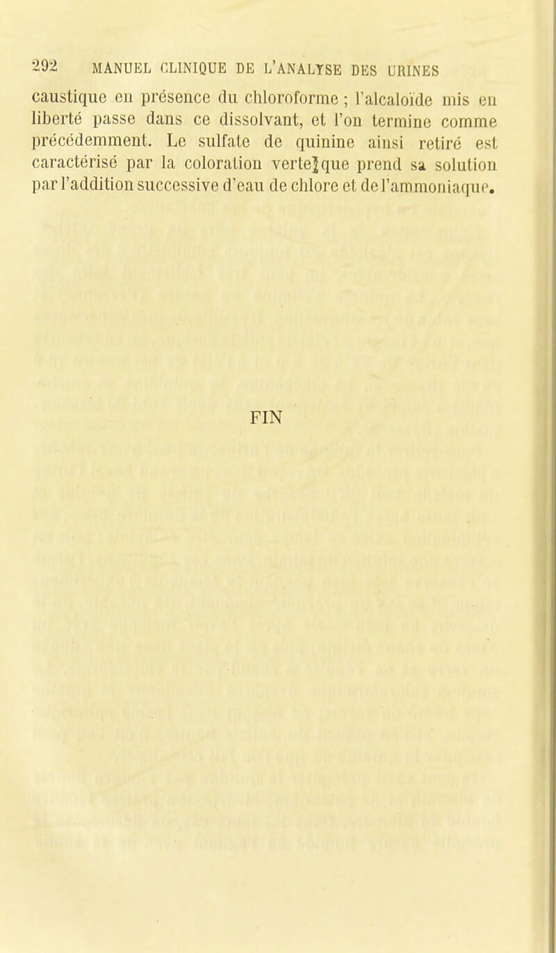 caustique eu présence du chloroforme ; l'alcaloïde mis eu liberté passe dans ce dissolvant, et l'on termine comme précédemment. Le sulfate de quinine ainsi retiré est caractérisé par la coloration verte] que prend sa solution par l'addition successive d'eau de chlore et de l'ammoniaque. FIN