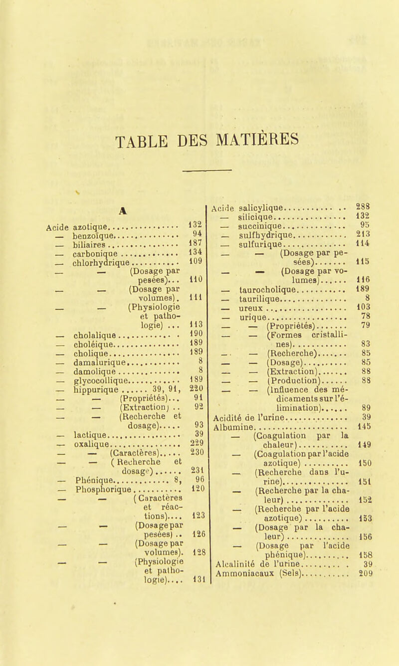 TABLE DES MATIÈRES A Acide azotique 132 — benzoïque 9* — biliaires 187 — carbonique 134 — chlorhydrique 109 _ — (Dosage par pesées)... tlû (Dosage par volumes). 111 — (Physiologie et patho- logie) ... 113 — cholaliqua 190 — choléique 189 — cholique 189 — damalurique 8 — damolique 8 — glycocollique 189 — hippurique 39, 91, 220 _ — (Propriétés)... 91 — — (Extraction j .. 92 — — (Recherche et dosage) 93 — lactique 39 — oxalique 229 — — (Caractères) 230 — — ( Recherche et dosage) 231 — Phénique 8, 96 — Phosphorique 120 — — (Caractères et réac- tions).... 123 — — (Dosage par pesées) .. 126 — — (Dosage par volumes). 128 — — (Physiologie et palho- logie)..,. 131 Acide salicylique 288 — silicique 132 — succinique 95 — suif hydrique 213 — sulfurique 114 _ — (Dosage par pe- sées) 115 — (Dosage par vo- lumes) 116 — taurocholique 189 — taurilique 8 — ureux 103 — urique 78 _ _ (Propriétés) 79 — — (Formes cristalli- nes) 83 — • — (Recherche) 85 _ — (Dosage) 85 — — (Extraction) 88 _ _ (Production) 88 — (Influence des mé- dicaments sur l'é- limination) 89 Acidité de l'urine 39 Albumine 145 — (Coagulation par la chaleur) 149 — (Coagulation par l'acide azotique) 150 — (Recherche dans l'u- rine) 151 — (Recherche par la cha- leur) 152 — (Recherche par l'acide azotique) 133 — (Dosage par la cha- leur) 156 — (Dosage par l'acide phénique) 158 Alcalinité de l'urine 39 Ammoniacaux (Sels) 209