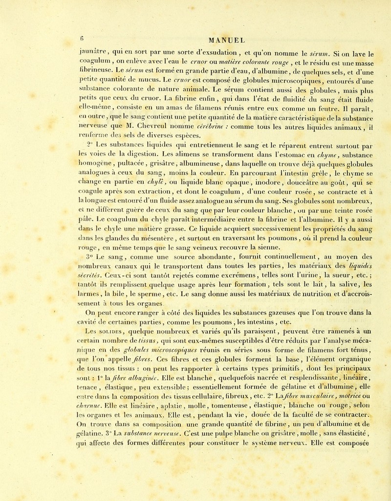 jaunâtre, qui eu son par une sorte d'exsudation , et qu'on nomme le sérum. Si on lave le coagulum , on enlève avec l'eau le criior ou matière colorante rouge , et le résidu est une masse hbrineuse. Le sérum est formé en grande partie d'eau, d'albumine, de quelques sels, et d'une petite quantité de mucus. Le crfior est composé de globules microscopiques, entourés d'une substance colorante de nature animale. Le sérum contient aussi des globules, mais plus petits que ceux du cruor. La fibrine enfin , qui dans l'état de fluidité du sang était fluide clie-méme, consiste en un amas de fdamens réunis entre eux comme un feutre. Il paraît, eu outre , que le sang contient une petite quantité de la matière caractéristique de la substance nerveuse que M. Chevreul nomme cérébrine : comme tous les autres liquides animaux, il reuferu^e des sels de diverses espèces. 2° Les substances liquides qui entretiennent le sang et le réparent entrent surtout par les voies de la digestion. Les alimens se transforment dans l'estomac en chijme, substance homogène , pultacée , grisâtre, albumineuse, dans laquelle on trouve déjà quelques globules analogues à ceux du sang, moins la couleur. En parcourant l'intestin grêle, le chyme se change en partie en chyle, ou liquide blanc opaque, inodore, douceâtre au goût, qui se coagule après son extraction, et dont le coagulum, d'une couleur rosée, se contracte et à la longue est entouré d'un fluide assez analogue au sérum du sang. Ses globules sont nombreux, et ne diffèrent guère de ceux du sang que par leur couleur blanche , ou par une teinte rosée pale. Le coagulum du chyle paraît intermédiaire entre la fibrine et l'albumine. Il y a aussi dans le chyle une matière grasse. Ce liquide acquiert successivement les propriétés du sang dans les glandes du mésentère , et surtout en traversant les poumons , où il prend la couleur rouge, en même temps que le sang veineux recouvre la sienne. 3° Le sang, comme une source abondante, fournit continuellement, au moyen des nombreux canaux qui le transportent dans toutes les parties, les matériaux des liquides sécrétés. Ceux-ci sont tantôt rejetés comme excrémens, telles sont l'urine, la sueur, etc. ; tantôt ils remplissent quelque usage après leur formation, tels sont le lait, la salive, les larmes, la bile, le sperme, etc. Le sang donne aussi les matériaux de nutrition et d'accrois- sement à tous les organes On peut encore ranger à côté des liquides les substances gazeuses que l'on trouve dans la cavité de certaines parties, comme les poumons , les intestins , etc. Les SOLIDES, quelque nombreux et variés qu'ils paraissent, peuvent être ramenés à un certain nombre ào. tissus, qui sont eux-mêmes susceptibles d'être réduits par l'analyse méca- nique eu des globules microscopiques réunis en séries sous forme de filamens fort ténus, que l'on appelle fibres. Ces fibres et ces globules forment la base, l'élément organique de tous nos tissus : on peut les rapporter à certains types primitifs, dont les principaux sont : 1° la fibre albuginéc. Elle est blanche , quelquefois nacrée et resplendissante, linéaire, tenace , élastique, peu extensible ; essentiellement formée de gélatine et d'albumine, elle entre dans la composition des tissus cellulaire, fibreux , etc. 2 V.Ts.fi.bre musculaire, motrice ou charnue. Elle est linéaire, aplatie, molle, tomenteuse, élastique, blanche ou rouge,'selon les organes et les animaux. Elle est, pendant la vie, douée de la faculté de se contracter. On trouve dans sa composition une grande quantité de fibrine, un peu d'albumine et de gélatine. 3 La substance nerveuse. C'est une pulpe blanche ou grisâtre , molle , sans élasticité , qui affecte des formes différentes pour constituer le système nerveux. Elle est composée