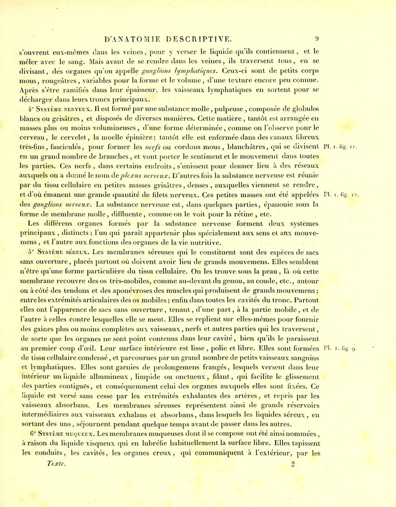 s'ouvrent eux-nicmes dans les veines, pour y vci^er le liquide qu'ils contiennent, et le mêler avec le sang. Mais avant de se rendre dans les veines, ils traversent tous, en se divisant, des organes qu'on appelle ganglions lymphatiques. Ceux-ci sont de petits corps mous, rougeàtres , variables pour la forme et le volume, d'une texture encore peu connue. Après s'(kre ramifiés dans leur épaisseur, les vaisseaux lymphatic[ues en sortent pour se décharger dans leurs troncs principaux. 4° Système nerveux. Il est formé par une substance molle , pulpeuse , composée de globules blancs ou grisâtres , et disposés de diverses manières. Cette matière , tantôt est arrangée en - masses plus ou moins volumineuses , d'une forme déterminée , comme on l'oliserve pour le cerveau, le cervelet, la moelle épinière; tantôt elle est enfermée dans des canaux fibreux très-fins, fasciculés, pour former les nerfs ou cordons mous , blanchâtres, qui se divisent Pl. i. lis- n. en un grand nombre de branches , et vont porter le sentiment et le mouvement dans toutes les parties. Ces nerfs , dans certains endroits, s'unissent pour donner lieu à des réseaux auxquels on a dominé le nom de plexus nerveux. D'autres fois la substance nerveuse est réunie par du tissu cellulaire en petites masses grisâtres, denses , auxquelles viennent se rendre, et d'où émanent une grande quantité de filets nerveux. Ces petites masses ont été appelées PI i. fig \i. des ganglions nerveux, La substance nerveuse est, dans quelques parties, épanouie sous la forme de membrane molle, diffluente, comme on le voit pour la rétine , etc. Les différens organes formés par la substance nerveuse forment deux systèmes principaux , distincts ; l'un qui parait appartenir plus spécialement aux sens et atix mouve- mens , et l'autre aux fonctions des organes de la vie nutritive. 5° Système séreux. Les membranes séreuses qui le constituent sont des espèces de sacs sans ouverture, placés partout où doivent avoir lieu de grands mouvemens. Elles semblent n'être qu'une forme particulière du tissu cellulaire. On les trouve sous la peau , là où cette membrane recouvre des os très-mobiles, comme au-devant du genou, au coude, etc., autour ou à côté des tendons et des aponévroses des muscles qui produisent de grands mouvemens ; entre les extrémités articulaires des os mobiles ; enfin dans toutes les cavités du tronc. Partout elles ont l'apparence de sacs sans ouverture, tenant, d'une part, à la partie mobile, et de l'autre à celles contre lesquelles elle se meut. Elles se replient sur elles-mêmes pour fournir des gaines plus ou moins complètes aux vaisseaux, nerfs et autres parties qui les traversent, de sorte que les organes ne sont point contenus dans leur cavité , bien qu'ils le paraissent au premier coup d'œil. Leur surface intérieure est lisse , polie et libre. Elles sont formées i^'- i- fig 9 de tissu cellulaire condensé , et parcourues par un grand nombre de petits vaisseaux sanguins et lymphatiques. Elles sont garnies de prolongemens frangés, lesquels versent dans leur intérieur un liquide albumineux , limpide ou onctueux, filant, qui facilite le glissement des parties contiguës, et conséquemment celui des organes auxquels elles sont fixées. Ce liquide est versé sans cesse par les extrémités exhalantes des artères, et repris par les vaisseaux absorbans. Les membranes séreuses représentent ainsi de grands réservoirs intermédiaires aux vaisseaux exhalans et absorbans, dans lesquels les liquides séreux , en sortant des uns , séjournent pendant quelque temps avant de passer dans les autres. 6° Système muqueux. Les membranes muqueuses dont il se compose ont été ainsi nommées , à raison du liquide visqueux qui en lubréfie habituellement la surface libre. Elles tapissent les conduits, les cavités, les organes creux, qui communiquent à l'extérieur, par les Texte, 2