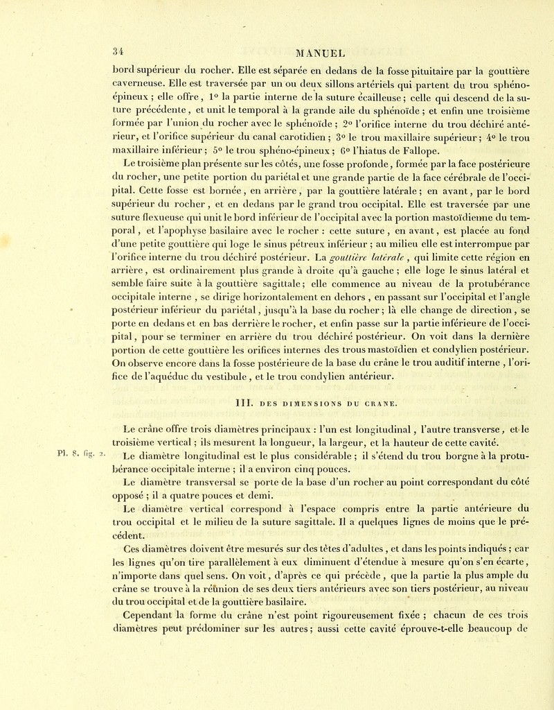 bord supérieur du rocher. Elle est séparée en dedans de la fosse pituitalre par la gouttière caverneuse. Elle est traversée par un ou deux sillons artériels qui partent du trou sphéno- épineux ; elle offre, 1° la partie interne delà suture écailleuse; celle qui descend de la su- ture précédente , et unit le temporal à la grande aile du sphénoïde ; et enfin une troisième formée par l'union du rocher avec le sphénoïde ; 2° l'orifice interne du trou déchiré anté- rieur, et l'orifice supérieur du canal carotidien ; 3° le trou maxillaire supérieur ; 4° le trou maxillaire inférieur ; 5° le trou sphéno-épineux ; Q° l'hiatus de Fallope. Le troisième plan présente sur les côtés, une fosse profonde, formée par la face postérieure du rocher, une petite portion du pariétal et une grande partie de la face cérébrale de l'occi- pital. Cette fosse est bornée, en arrière, par la gouttière latérale; en avant, par le bord supérieur du rocher, et en dedans par le grand trou occipital. Elle est traversée par une suture flexueuse qui unit le bord inférieur de l'occipital avec la portion mastoïdieime du tem- poral , et l'apophyse basilaire avec le rocher : cette suture , en avant, est placée au fond d'une petite gouttière qui loge le sinus pétreux inférieur ; au milieu elle est interrompue par l'orifice interne du trou déchiré postérieur. La gouttière latérale , qui limite cette région en arrière, est ordinairement plus grande à droite qu'à gauche ; elle loge le sinus latéral et semble faire suite à la gouttière sagittale ; elle commence au niveau de la protubérance occipitale interne , se dirige horizontalement en dehors , en passant sur l'occipital et l'angle postérieur inférieur du pariétal, jusqu'à la base du rocher ; là elle change de direction, se porte en dedans et en bas derrière le rocher, et enfin passe sur la partie inférieure de l'occi- pital , pour se terminer en arrière du trou déchiré postérieur. On voit dans la dernière portion de cette gouttière les orifices internes des trous mastoïdien et condylicn postérieur. On observe encore dans la fosse postérieure de la base du crâne le trou auditif interne , l'ori- fice de l'aquéduc du vestibule , et le trou condylien antérieur. IIL DES DIMENSIONS DU CRANE. Le crâne offre trois diamètres principaux : l'un est longitudinal, l'autre transverse, et le troisième vertical ; ils mesurent la longueur, la largeur, et la hauteur de cette cavité. '^S- 2- Le diamètre longitudinal est le plus considérable ; il s'étend du trou borgne à la protu- bérance occipitale interne ; il a environ cinq pouces. Le diamètre transversal se porte de la base d'un rocher au point correspondant du côté opposé ; il a quatre pouces et demi. Le diamètre vertical correspond à l'espace compris entre la partie antérieure du trou occipital et le milieu de la suture sagittale. Il a quelques lignes de moins que le pré- cédent. Ces diamètres doivent être mesurés sur des tètes d'adultes , et dans les points indiqués ; car les lignes qu'on tire parallèlement à eux diminuent d'étendue à mesure qu'on s'en écarte, n'importe dans quel sens. On voit, d'après ce qui précède , que la partie la plus ample du crâne se trouve à la réunion de ses deux tiers antérieurs avec son tiers postérieur, au niveau du trou occipital et de la gouttière basilaire. Cependant la forme du crâne n'est point rigoureusement fixée ; chacun de ces trois diamètres peut prédominer sur les autres ; aussi cette cavité éprouve-t-elle beaucoup de