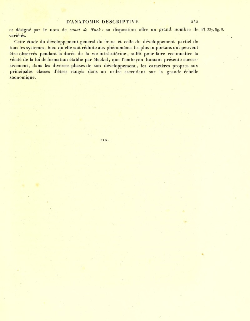 et désigné par le nom de canal de Nuck : sa disposition offre un grand nombre de Pl. 337, fig. 6. variétés. Celte étude du développement général du fœtus et celle du développement partiel de tous les systèmes , bien qu'elle soit réduite aux phénomènes les plus importans qui peuvent être observés pendant la durée de la vie intrà-utérine , suffit pour faire reconnaître la vérité de la loi de formation établie par Meckel, que l'embryon humain présente succes- sivement, dans les diverses phases de son développement, les caractères propres aux principales classes d'êtres rangés dans un ordre ascendant sur la grande échelle zoonomique.