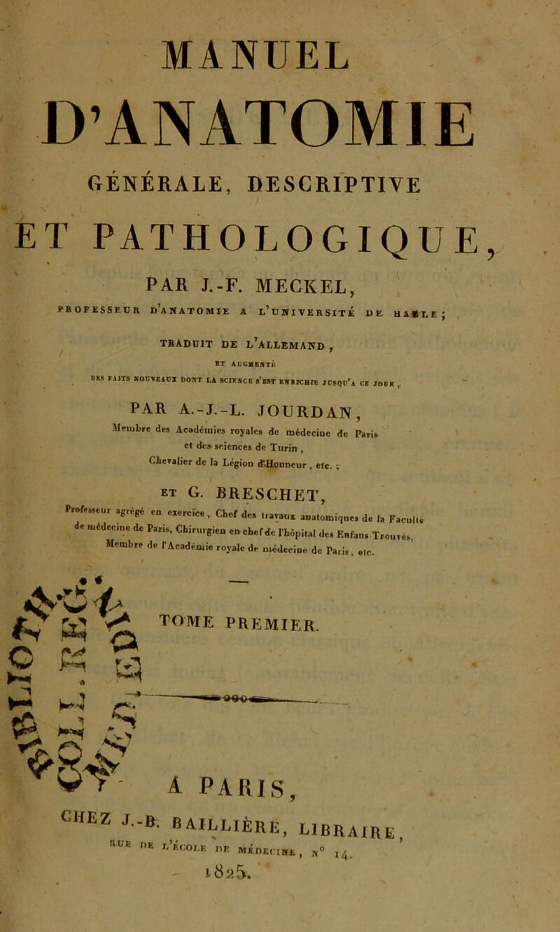 D’ANATOMIE GÉNÉRALE, DESCRIPTIVE ET PATHOLOGIQUE PAR J.-F. MECKEL, professeur d’anatomie a l’université de hable; TRADUIT DE l’àLLEMAND , ET AUGMENTÉ DES ÏDT8 NOUVEAUX DONT LA SCIENCE S’EST HN RICIUE JUSQU'A CB JOC R r PAR A.-J.-L. JOURDAN, Membre des Académies royales de médecine de Paris et dé» sciences de Turin , Chevalier de la Légion d'JIonneur , etc. r et G. BRESCHET, Professeur agrégé en exercice, Chef de» 1,avaux anatomique, de 1, Faculté de médecine de Paris, Chirurgien en chef de l'hôpital de» Enfans Trouvés, Membre de l'Académie royale de médecine de Paris, etc. (y ^ /y s « ° % *4 Pi tome premier. a PARIS, HEZ J.-B. BAILLIÈRE, LIBRAIRE, hue de l’école df. médecine, n° 14. - i8a5.