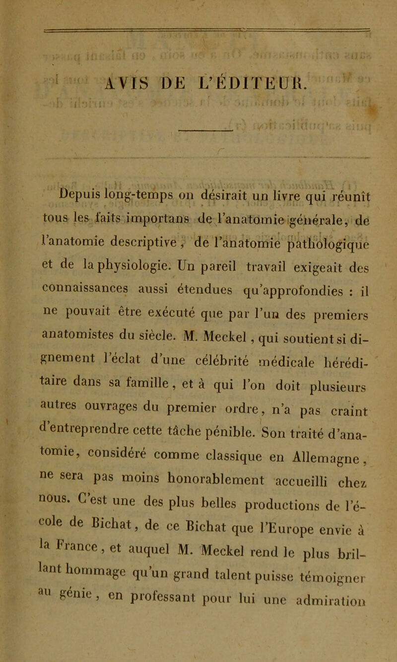 Depuis long-temps on désirait un livre qui réunît tous les laits importans de l’anatomie générale, de 1 anatomie descriptive, de l’anatomie pathologique et de la physiologie. Un pareil travail exigeait des connaissances aussi étendues qu’approfondies : il ne pouvait être exécuté que par l’un des premiers anatomistes du siècle. M. Meckel , qui soutient si di- gnement 1 éclat d’une célébrité médicale hérédi- taire dans sa famille, et à qui l’on doit plusieurs autres ouvrages du premier ordre, n’a pas craint d’entreprendre cette tâche pénible. Son traité d'ana- tomie, consideie comme classique en Allemagne, ne sera pas moins honorablement accueilli chez nous. C’est une des plus belles productions de 1 e- cole de Bichat, de ce Bichat que l’Europe envie à la fiance, et auquel M. Meckel rend le plus bril- lant hommage qu’un grand talent puisse témoigner £,énie , en piolessant pour lui une admiration